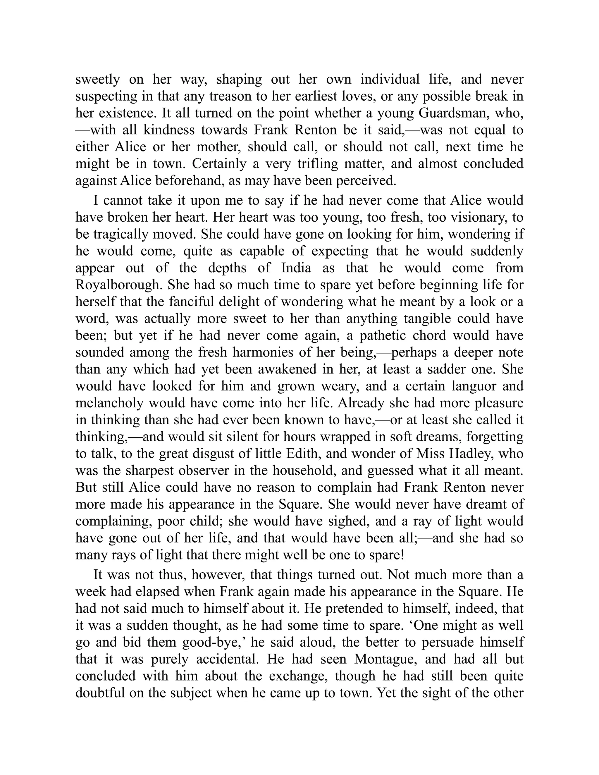 sweetly on her way, shaping out her own individual life, and never
suspecting in that any treason to her earliest loves, or any possible break in
her existence. It all turned on the point whether a young Guardsman, who,
—with all kindness towards Frank Renton be it said,—was not equal to
either Alice or her mother, should call, or should not call, next time he
might be in town. Certainly a very trifling matter, and almost concluded
against Alice beforehand, as may have been perceived.
I cannot take it upon me to say if he had never come that Alice would
have broken her heart. Her heart was too young, too fresh, too visionary, to
be tragically moved. She could have gone on looking for him, wondering if
he would come, quite as capable of expecting that he would suddenly
appear out of the depths of India as that he would come from
Royalborough. She had so much time to spare yet before beginning life for
herself that the fanciful delight of wondering what he meant by a look or a
word, was actually more sweet to her than anything tangible could have
been; but yet if he had never come again, a pathetic chord would have
sounded among the fresh harmonies of her being,—perhaps a deeper note
than any which had yet been awakened in her, at least a sadder one. She
would have looked for him and grown weary, and a certain languor and
melancholy would have come into her life. Already she had more pleasure
in thinking than she had ever been known to have,—or at least she called it
thinking,—and would sit silent for hours wrapped in soft dreams, forgetting
to talk, to the great disgust of little Edith, and wonder of Miss Hadley, who
was the sharpest observer in the household, and guessed what it all meant.
But still Alice could have no reason to complain had Frank Renton never
more made his appearance in the Square. She would never have dreamt of
complaining, poor child; she would have sighed, and a ray of light would
have gone out of her life, and that would have been all;—and she had so
many rays of light that there might well be one to spare!
It was not thus, however, that things turned out. Not much more than a
week had elapsed when Frank again made his appearance in the Square. He
had not said much to himself about it. He pretended to himself, indeed, that
it was a sudden thought, as he had some time to spare. ‘One might as well
go and bid them good-bye,’ he said aloud, the better to persuade himself
that it was purely accidental. He had seen Montague, and had all but
concluded with him about the exchange, though he had still been quite
doubtful on the subject when he came up to town. Yet the sight of the other
 