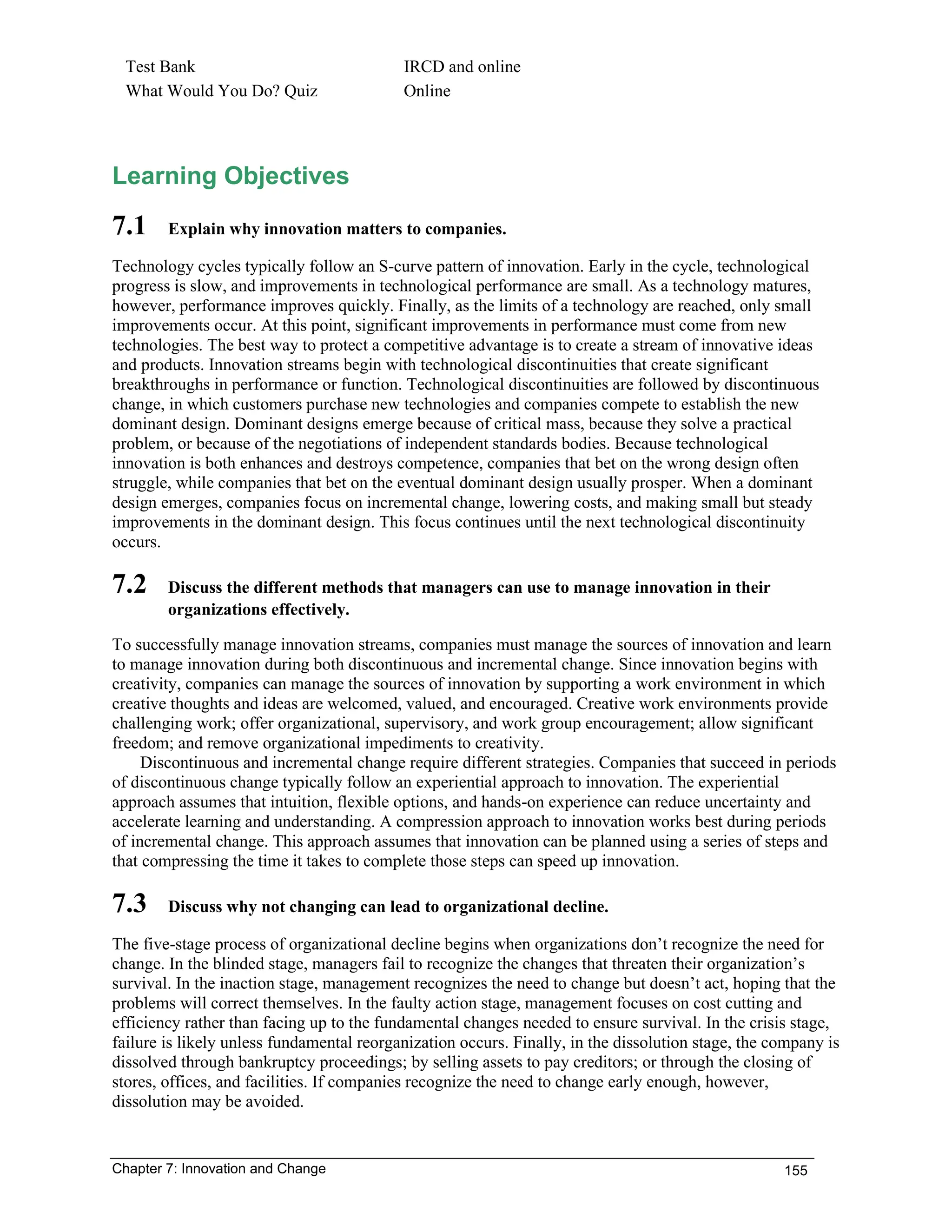 Chapter 7: Innovation and Change 155
Test Bank IRCD and online
What Would You Do? Quiz Online
Learning Objectives
7.1 Explain why innovation matters to companies.
Technology cycles typically follow an S-curve pattern of innovation. Early in the cycle, technological
progress is slow, and improvements in technological performance are small. As a technology matures,
however, performance improves quickly. Finally, as the limits of a technology are reached, only small
improvements occur. At this point, significant improvements in performance must come from new
technologies. The best way to protect a competitive advantage is to create a stream of innovative ideas
and products. Innovation streams begin with technological discontinuities that create significant
breakthroughs in performance or function. Technological discontinuities are followed by discontinuous
change, in which customers purchase new technologies and companies compete to establish the new
dominant design. Dominant designs emerge because of critical mass, because they solve a practical
problem, or because of the negotiations of independent standards bodies. Because technological
innovation is both enhances and destroys competence, companies that bet on the wrong design often
struggle, while companies that bet on the eventual dominant design usually prosper. When a dominant
design emerges, companies focus on incremental change, lowering costs, and making small but steady
improvements in the dominant design. This focus continues until the next technological discontinuity
occurs.
7.2 Discuss the different methods that managers can use to manage innovation in their
organizations effectively.
To successfully manage innovation streams, companies must manage the sources of innovation and learn
to manage innovation during both discontinuous and incremental change. Since innovation begins with
creativity, companies can manage the sources of innovation by supporting a work environment in which
creative thoughts and ideas are welcomed, valued, and encouraged. Creative work environments provide
challenging work; offer organizational, supervisory, and work group encouragement; allow significant
freedom; and remove organizational impediments to creativity.
Discontinuous and incremental change require different strategies. Companies that succeed in periods
of discontinuous change typically follow an experiential approach to innovation. The experiential
approach assumes that intuition, flexible options, and hands-on experience can reduce uncertainty and
accelerate learning and understanding. A compression approach to innovation works best during periods
of incremental change. This approach assumes that innovation can be planned using a series of steps and
that compressing the time it takes to complete those steps can speed up innovation.
7.3 Discuss why not changing can lead to organizational decline.
The five-stage process of organizational decline begins when organizations don’t recognize the need for
change. In the blinded stage, managers fail to recognize the changes that threaten their organization’s
survival. In the inaction stage, management recognizes the need to change but doesn’t act, hoping that the
problems will correct themselves. In the faulty action stage, management focuses on cost cutting and
efficiency rather than facing up to the fundamental changes needed to ensure survival. In the crisis stage,
failure is likely unless fundamental reorganization occurs. Finally, in the dissolution stage, the company is
dissolved through bankruptcy proceedings; by selling assets to pay creditors; or through the closing of
stores, offices, and facilities. If companies recognize the need to change early enough, however,
dissolution may be avoided.
 