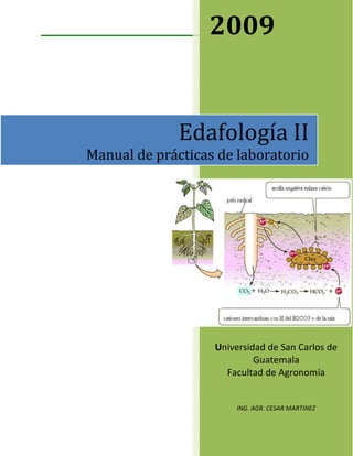 2009


              Edafología II
Manual de prácticas de laboratorio




                   Universidad de San Carlos de
                            Guatemala
                     Facultad de Agronomía


                        ING. AGR. CESAR MARTINEZ




                               1
 