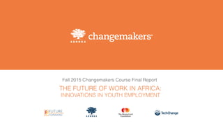 Fall 2015 Changemakers Course Final Report
THE FUTURE OF WORK IN AFRICA:
INNOVATIONS IN YOUTH EMPLOYMENT
 