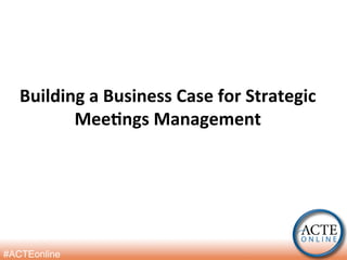 #ACTEonline
Building	a	Business	Case	for	Strategic	
Mee4ngs	Management	
	
 