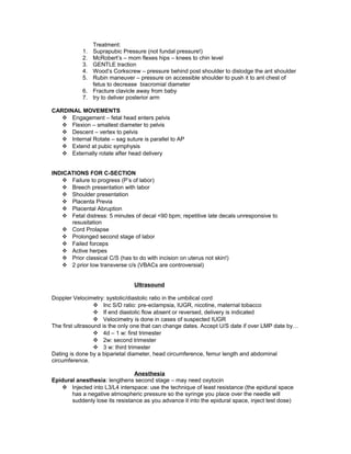 Treatment:
1. Suprapubic Pressure (not fundal pressure!)
2. McRobert’s – mom flexes hips – knees to chin level
3. GENTLE traction
4. Wood’s Corkscrew – pressure behind post shoulder to dislodge the ant shoulder
5. Rubin maneuver – pressure on accessible shoulder to push it to ant chest of
fetus to decrease biacromial diameter
6. Fracture clavicle away from baby
7. try to deliver posterior arm
CARDINAL MOVEMENTS
 Engagement – fetal head enters pelvis
 Flexion – smallest diameter to pelvis
 Descent – vertex to pelvis
 Internal Rotate – sag suture is parallel to AP
 Extend at pubic symphysis
 Externally rotate after head delivery
INDICATIONS FOR C-SECTION
 Failure to progress (P’s of labor)
 Breech presentation with labor
 Shoulder presentation
 Placenta Previa
 Placental Abruption
 Fetal distress: 5 minutes of decal <90 bpm; repetitive late decals unresponsive to
resusitation
 Cord Prolapse
 Prolonged second stage of labor
 Failed forceps
 Active herpes
 Prior classical C/S (has to do with incision on uterus not skin!)
 2 prior low transverse c/s (VBACs are controversial)
Ultrasound
Doppler Velocimetry: systolic/diastolic ratio in the umbilical cord
 Inc S/D ratio: pre-eclampsia, IUGR, nicotine, maternal tobacco
 If end diastolic flow absent or reversed, delivery is indicated
 Velocimetry is done in cases of suspected IUGR
The first ultrasound is the only one that can change dates. Accept U/S date if over LMP date by…
 4d – 1 w: first trimester
 2w: second trimester
 3 w: third trimester
Dating is done by a biparietal diameter, head circumference, femur length and abdominal
circumference.
Anesthesia
Epidural anesthesia: lengthens second stage – may need oxytocin
 Injected into L3/L4 interspace: use the technique of least resistance (the epidural space
has a negative atmospheric pressure so the syringe you place over the needle will
suddenly lose its resistance as you advance it into the epidural space, inject test dose)
 