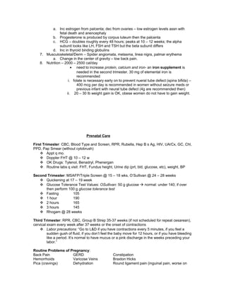 a. Inc estrogen from palcenta; dec from ovaries – low estrogen levels assn with
fetal death and anencephaly
b. Progesterone is produced by corpus luteum then the palcenta
c. HCG – doubles roughly every 48 hours; peaks at 10 – 12 weeks; the alpha
subunit looks like LH, FSH and TSH but the beta subunit differs
d. Inc in thyroid binding globulins
7. Musculoskeletal/Derm – Spider angiomata, melasma, linea nigra, palmar erythema
a. Change in the center of gravity – low back pain.
8. Nutrition – 2000 – 2500 cal/day
• need to increase protein, calcium and iron- an iron supplement is
needed in the second trimester. 30 mg of elemental iron is
recommended
i. folate is necessary early on to prevent nueral tube defect (spina bifida) –
400 mcg per day is recommended in women without seizure meds or
previous infant with neural tube defect (4g are recommended then)
ii. 20 – 30 lb weight gain is OK, obese women do not have to gain weight.
Prenatal Care
First Trimester: CBC, Blood Type and Screen, RPR, Rubella, Hep B s Ag, HIV, UA/Cx, GC, Chl,
PPD, Pap Smear (without cytobrush)
 Appt q mo.
 Doppler FHT @ 10 – 12 w
 OK Drugs: Tylenol, Benadryl, Phenergan
 Routine labs q visit: FHT, Fundus height, Urine dip (prt, bld, glucose, etc), weight, BP
Second Trimester: MSAFP/Triple Screen @ 15 – 18 wks, O’Sullivan @ 24 – 28 weeks
 Quickening at 17 – 19 week
 Glucose Tolerance Test Values: OSullivan: 50 g glucose  normal: under 140; if over
then perform 100 g glucose tolerance test
 Fasting 105
 1 hour 190
 2 hours 165
 3 hours 145
 Rhogam @ 28 weeks
Third Trimester: RPR, CBC, Group B Strep 35-37 weeks (if not scheduled for repeat cesarean),
cervical exam every week after 37 weeks or the onset of contractions
 Labor precautions: “Go to L&D if you have contractions every 5 minutes, if you feel a
sudden gush of fluid, if you don’t feel the baby move for 12 hours, or if you have bleeding
like a period. It’s normal to have mucus or a pink discharge in the weeks preceding your
labor.”
Routine Problems of Pregnancy:
Back Pain GERD Constipation
Hemorrhoids Varicose Veins Braxton Hicks
Pica (cravings) Dehydration Round ligament pain (inguinal pain, worse on
 