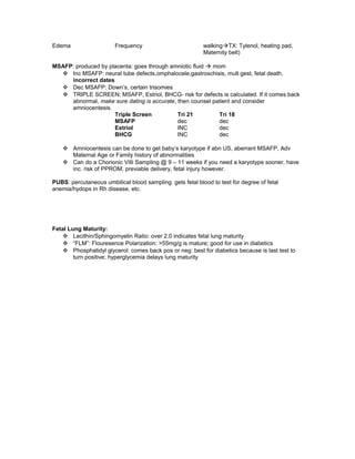 Edema Frequency walkingTX: Tylenol, heating pad,
Maternity belt)
MSAFP: produced by placenta: goes through amniotic fluid  mom
 Inc MSAFP: neural tube defects,omphalocele,gastroschisis, mult gest, fetal death,
incorrect dates
 Dec MSAFP: Down’s, certain trisomies
 TRIPLE SCREEN: MSAFP, Estriol, BHCG- risk for defects is calculated. If it comes back
abnormal, make sure dating is accurate, then counsel patient and consider
amniocentesis.
Triple Screen Tri 21 Tri 18
MSAFP dec dec
Estriol INC dec
BHCG INC dec
 Amniocentesis can be done to get baby’s karyotype if abn US, aberrant MSAFP, Adv
Maternal Age or Family history of abnormalities
 Can do a Chorionic Villi Sampling @ 9 – 11 weeks if you need a karyotype sooner, have
inc. risk of PPROM, previable delivery, fetal injury however.
PUBS: percutaneous umbilical blood sampling: gets fetal blood to test for degree of fetal
anemia/hydops in Rh disease, etc.
Fetal Lung Maturity:
 Lecithin/Sphingomyelin Ratio: over 2.0 indicates fetal lung maturity
 “FLM”: Flouresence Polarization: >55mg/g is mature; good for use in diabetics
 Phosphatidyl glycerol: comes back pos or neg: best for diabetics because is last test to
turn positive; hyperglycemia delays lung maturity
 
