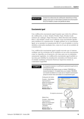 Publicación 1756-PM004C-ES-P – Octubre 2009 13
Comunicación con los módulos de E/S Capítulo 1
Exactamente igual
Una codificación exactamente igual requiere que todos los atributos
de codificación, es decir, Vendor, Product Type, Product Code
(número de catálogo), Major Revision y Minor Revision del módulo
físico y del módulo creado en el software sean exactamente iguales
para establecer la comunicación. Si algún atributo no es exactamente
igual, no se permite la comunicación de E/S con el módulo o con los
módulos conectados mediante éste, como en el caso de un módulo de
comunicación.
Use codificación exactamente igual cuando necesite que el sistema
verifique que las revisiones de los módulos en uso sean exactamente
como se especifica en el proyecto, tal como para uso en industrias
sumamente reguladas. La codificación exactamente igual también se
necesita para habilitar la actualización automática de firmware para
el módulo mediante la función Firmware Supervisor desde un
controlador Logix5000.
IMPORTANTE Cambiar las selecciones de codificación electrónica en línea
puede causar que se interrumpa la conexión de comunicación
de E/S al módulo y causar una pérdida de datos.
EJEMPLO
En el siguiente escenario, la codificación exactamente igual evita la
comunicación de E/S:
La configuración del módulo es para un módulo 1756-IB16D con
revisión de módulo 3.1. El módulo físico es un módulo 1756-IB16D
con revisión de módulo 3.2. En este caso se impide la comunicación
porque la revisión menor del módulo no es exactamente igual.
Configuración del módulo
Proveedor = Allen-Bradley
Tipo de producto =
Módulo de entrada digital
Número de catálogo =
1756-IB16D
Revisión mayor = 3
Revisión menor = 1
Módulo físico
Proveedor = Allen-Bradley
Tipo de producto =
Módulo de entrada digital
Número de catálogo =
1756-IB16D
Revisión mayor = 3
Revisión menor = 2
Se impide la comunicación
 