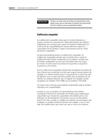 14 Publicación 1756-PM004C-ES-P – Octubre 2009
Capítulo 1 Comunicación con los módulos de E/S
Codificación compatible
La codificación compatible indica que el módulo determina si
acepta o rechaza la comunicación. Diferentes familias de módulos,
adaptadores de comunicación y tipos de módulos implementan la
verificación de compatibilidad de manera diferente según las
capacidades de las familias y según conocimientos previos sobre
productos compatibles.
La selección predeterminada es codificación compatible. La
codificación compatible permite que el módulo físico acepte la
codificación del módulo configurado en el software, siempre que
el módulo configurado sea uno que el módulo físico sea capaz
de emular. El nivel exacto de emulación requerido es específico
al producto y la revisión.
Con la codificación compatible usted puede reemplazar un módulo de
una revisión mayor particular con uno que tenga el mismo número de
catálogo y la misma revisión mayor o una posterior, es decir más alta.
En algunos casos, la selección hace posible usar un repuesto de un
número de catálogo diferente que el original. Por ejemplo, puede
reemplazar un módulo 1756-CNBR con un módulo 1756-CN2R.
Las notas sobre versiones para módulos individuales indican detalles
específicos de compatibilidad.
Cuando se crea un módulo, los desarrolladores del módulo
consideran el historial de desarrollo del módulo para implementar
capacidades que emulan las capacidades del módulo previo. Sin
embargo, los desarrolladores no pueden conocer los desarrollos
futuros. Por ello, cuando se configura un sistema, recomendamos que
configure su módulo usando la revisión más antigua, o sea, la más
baja, del módulo físico que usted cree que se usará en el sistema.
IMPORTANTE Cambiar las selecciones de codificación electrónica en línea
puede causar que se interrumpa la conexión de comunicación
de E/S al módulo y causar una pérdida de datos.
 