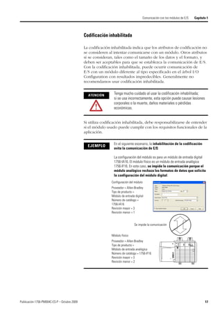 Publicación 1756-PM004C-ES-P – Octubre 2009 17
Comunicación con los módulos de E/S Capítulo 1
Codificación inhabilitada
La codificación inhabilitada indica que los atributos de codificación no
se consideren al intentar comunicarse con un módulo. Otros atributos
sí se consideran, tales como el tamaño de los datos y el formato, y
deben ser aceptables para que se establezca la comunicación de E/S.
Con la codificación inhabilitada, puede ocurrir comunicación de
E/S con un módulo diferente al tipo especificado en el árbol I/O
Configuration con resultados impredecibles. Generalmente no
recomendamos usar codificación inhabilitada.
Si utiliza codificación inhabilitada, debe responsabilizarse de entender
si el módulo usado puede cumplir con los requisitos funcionales de la
aplicación.
ATENCIÓN
Tenga mucho cuidado al usar la codificación inhabilitada;
si se usa incorrectamente, esta opción puede causar lesiones
corporales o la muerte, daños materiales o pérdidas
económicas.
EJEMPLO
En el siguiente escenario, la inhabilitación de la codificación
evita la comunicación de E/S:
La configuración del módulo es para un módulo de entrada digital
1756-IA16. El módulo físico es un módulo de entrada analógica
1756-IF16. En este caso, se impide la comunicación porque el
módulo analógico rechaza los formatos de datos que solicita
la configuración del módulo digital.
Configuración del módulo
Proveedor = Allen-Bradley
Tipo de producto =
Módulo de entrada digital
Número de catálogo =
1756-IA16
Revisión mayor = 3
Revisión menor = 1
Módulo físico
Proveedor = Allen-Bradley
Tipo de producto =
Módulo de entrada analógica
Número de catálogo = 1756-IF16
Revisión mayor = 3
Revisión menor = 2
Se impide la comunicación
 