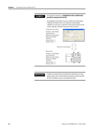 18 Publicación 1756-PM004C-ES-P – Octubre 2009
Capítulo 1 Comunicación con los módulos de E/S
EJEMPLO
En el siguiente escenario, la inhabilitación de la codificación
permite la comunicación de E/S:
La configuración del módulo es para un módulo de entrada digital
1756-IA16. El módulo físico es un módulo de entrada digital
1756-IB16. En este caso, se permite la comunicación porque los dos
módulos digitales comparten formatos de datos comunes.
IMPORTANTE Cambiar las selecciones de codificación electrónica en línea
puede causar que se interrumpa la conexión de comunicación
de E/S al módulo y causar una pérdida de datos.
Configuración del módulo
Proveedor = Allen-Bradley
Tipo de producto =
Módulo de entrada digital
Número de catálogo =
1756-IA16
Revisión mayor = 2
Revisión menor = 1
Módulo físico
Proveedor = Allen-Bradley
Tipo de producto =
Módulo de entrada digital
Número de catálogo =
1756-IB16
Revisión mayor = 3
Revisión menor = 2
Se permite la comunicación
 