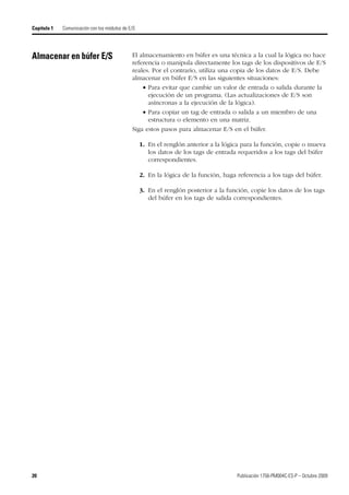 20 Publicación 1756-PM004C-ES-P – Octubre 2009
Capítulo 1 Comunicación con los módulos de E/S
Almacenar en búfer E/S El almacenamiento en búfer es una técnica a la cual la lógica no hace
referencia o manipula directamente los tags de los dispositivos de E/S
reales. Por el contrario, utiliza una copia de los datos de E/S. Debe
almacenar en búfer E/S en las siguientes situaciones:
 Para evitar que cambie un valor de entrada o salida durante la
ejecución de un programa. (Las actualizaciones de E/S son
asíncronas a la ejecución de la lógica).
 Para copiar un tag de entrada o salida a un miembro de una
estructura o elemento en una matriz.
Siga estos pasos para almacenar E/S en el búfer.
1. En el renglón anterior a la lógica para la función, copie o mueva
los datos de los tags de entrada requeridos a los tags del búfer
correspondientes.
2. En la lógica de la función, haga referencia a los tags del búfer.
3. En el renglón posterior a la función, copie los datos de los tags
del búfer en los tags de salida correspondientes.
 