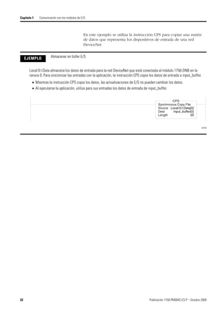 22 Publicación 1756-PM004C-ES-P – Octubre 2009
Capítulo 1 Comunicación con los módulos de E/S
En este ejemplo se utiliza la instrucción CPS para copiar una matriz
de datos que representa los dispositivos de entrada de una red
DeviceNet.
EJEMPLO Almacenar en búfer E/S
Local:0:I.Data almacena los datos de entrada para la red DeviceNet que está conectada al módulo 1756-DNB en la
ranura 0. Para sincronizar las entradas con la aplicación, la instrucción CPS copia los datos de entrada a input_buffer.
 Mientras la instrucción CPS copia los datos, las actualizaciones de E/S no pueden cambiar los datos.
 Al ejecutarse la aplicación, utiliza para sus entradas los datos de entrada de input_buffer.
42578
Synchronous Copy File
Source Local:0:I.Data[0]
Dest input_buffer[0]
Length 20
CPS
 