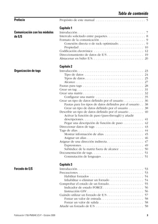 Publicación 1756-PM004C-ES-P – Octubre 2009 3
Tabla de contenido
Prefacio Propósito de este manual . . . . . . . . . . . . . . . . . . . . . . . . . . . 5
Capítulo 1
Comunicación con los módulos
de E/S
Introducción . . . . . . . . . . . . . . . . . . . . . . . . . . . . . . . . . . . . . 7
Intervalo solicitado entre paquetes. . . . . . . . . . . . . . . . . . . . . 8
Formato de la comunicación . . . . . . . . . . . . . . . . . . . . . . . . . 9
Conexión directa o de rack optimizado. . . . . . . . . . . . . . . 9
Propiedad . . . . . . . . . . . . . . . . . . . . . . . . . . . . . . . . . . . 10
Codificación electrónica . . . . . . . . . . . . . . . . . . . . . . . . . . . 12
Direccionamiento de datos de E/S . . . . . . . . . . . . . . . . . . . . 19
Almacenar en búfer E/S. . . . . . . . . . . . . . . . . . . . . . . . . . . . 20
Capítulo 2
Organización de tags Introducción . . . . . . . . . . . . . . . . . . . . . . . . . . . . . . . . . . . . 23
Tipo de datos . . . . . . . . . . . . . . . . . . . . . . . . . . . . . . . . 24
Tipos de datos. . . . . . . . . . . . . . . . . . . . . . . . . . . . . . . . 25
Alcance . . . . . . . . . . . . . . . . . . . . . . . . . . . . . . . . . . . . . 27
Pautas para tags . . . . . . . . . . . . . . . . . . . . . . . . . . . . . . . . . 28
Crear un tag . . . . . . . . . . . . . . . . . . . . . . . . . . . . . . . . . . . . 31
Crear una matriz . . . . . . . . . . . . . . . . . . . . . . . . . . . . . . . . . 32
Configurar una matriz . . . . . . . . . . . . . . . . . . . . . . . . . . 35
Crear un tipo de datos definido por el usuario . . . . . . . . . . . 36
Pautas para los tipos de datos definidos por el usuario . . 38
Crear un tipo de datos definido por el usuario . . . . . . . . 38
Describir un tipo de datos definido por el usuario . . . . . . . . 40
Activar la función de paso (pass-through) y añadir
descripciones. . . . . . . . . . . . . . . . . . . . . . . . . . . . . . . . . 41
Pegar una descripción de función de paso . . . . . . . . . . . 42
Direccionar datos de tags . . . . . . . . . . . . . . . . . . . . . . . . . . 43
Tags de alias. . . . . . . . . . . . . . . . . . . . . . . . . . . . . . . . . . . . 44
Mostrar información de alias. . . . . . . . . . . . . . . . . . . . . . 45
Asignar un alias . . . . . . . . . . . . . . . . . . . . . . . . . . . . . . . 46
Asignar de una dirección indirecta. . . . . . . . . . . . . . . . . . . . 47
Expresiones. . . . . . . . . . . . . . . . . . . . . . . . . . . . . . . . . . 49
Subíndice de la matriz fuera de alcance . . . . . . . . . . . . . 50
Documentación de tags. . . . . . . . . . . . . . . . . . . . . . . . . . . . 51
Conmutación de lenguajes . . . . . . . . . . . . . . . . . . . . . . . 51
Capítulo 3
Forzado de E/S Introducción . . . . . . . . . . . . . . . . . . . . . . . . . . . . . . . . . . . . 53
Precauciones. . . . . . . . . . . . . . . . . . . . . . . . . . . . . . . . . . . . 53
Habilitar forzados . . . . . . . . . . . . . . . . . . . . . . . . . . . . . 54
Inhabilitar o eliminar un forzado . . . . . . . . . . . . . . . . . . 54
Comprobar el estado de un forzado. . . . . . . . . . . . . . . . . . . 55
Indicador de estado FORCE . . . . . . . . . . . . . . . . . . . . . . 56
Instrucción GSV. . . . . . . . . . . . . . . . . . . . . . . . . . . . . . . 56
Cuándo utilizar un forzado de E/S . . . . . . . . . . . . . . . . . . . . 57
Forzar un valor de entrada . . . . . . . . . . . . . . . . . . . . . . . 58
Forzar un valor de salida . . . . . . . . . . . . . . . . . . . . . . . . 58
Añadir un forzado de E/S . . . . . . . . . . . . . . . . . . . . . . . . . . 58
 