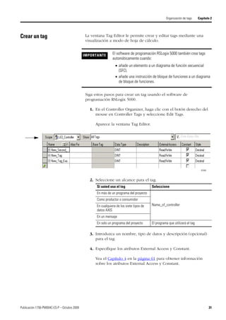 Publicación 1756-PM004C-ES-P – Octubre 2009 31
Organización de tags Capítulo 2
Crear un tag La ventana Tag Editor le permite crear y editar tags mediante una
visualización a modo de hoja de cálculo.
Siga estos pasos para crear un tag usando el software de
programación RSLogix 5000.
1. En el Controller Organizer, haga clic con el botón derecho del
mouse en Controller Tags y seleccione Edit Tags.
Aparece la ventana Tag Editor.
2. Seleccione un alcance para el tag.
3. Introduzca un nombre, tipo de datos y descripción (opcional)
para el tag.
4. Especifique los atributos External Access y Constant.
Vea el Capítulo 4 en la página 61 para obtener información
sobre los atributos External Access y Constant.
IMPORTANTE El software de programación RSLogix 5000 también crea tags
automáticamente cuando:
 añade un elemento a un diagrama de función secuencial
(SFC).
 añade una instrucción de bloque de funciones a un diagrama
de bloque de funciones.
42350
Si usted usa el tag Seleccione
En más de un programa del proyecto
Name_of_controller
Como productor o consumidor
En cualquiera de los siete tipos de
datos AXIS
En un mensaje
En solo un programa del proyecto El programa que utilizará el tag
 