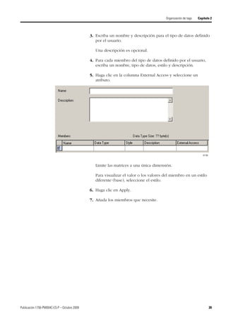 Publicación 1756-PM004C-ES-P – Octubre 2009 39
Organización de tags Capítulo 2
3. Escriba un nombre y descripción para el tipo de datos definido
por el usuario.
Una descripción es opcional.
4. Para cada miembro del tipo de datos definido por el usuario,
escriba un nombre, tipo de datos, estilo y descripción.
5. Haga clic en la columna External Access y seleccione un
atributo.
Limite las matrices a una única dimensión.
Para visualizar el valor o los valores del miembro en un estilo
diferente (base), seleccione el estilo.
6. Haga clic en Apply.
7. Añada los miembros que necesite.
42196
 