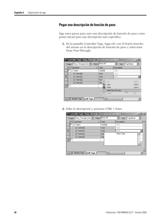 42 Publicación 1756-PM004C-ES-P – Octubre 2009
Capítulo 2 Organización de tags
Pegar una descripción de función de paso
Siga estos pasos para usar una descripción de función de paso como
punto inicial para una descripción más específica.
1. En la pantalla Controller Tags, haga clic con el botón derecho
del mouse en la descripción de función de paso y seleccione
Paste Pass-Through.
2. Edite la descripción y presione CTRL + Enter.
 