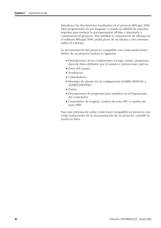 52 Publicación 1756-PM004C-ES-P – Octubre 2009
Capítulo 2 Organización de tags
Introduzca las descripciones localizadas en el proyecto RSLogix 5000,
bien programando en ese lenguaje o usando la utilidad de exportar/
importar para traducir la documentación off-line e importarla a
continuación al proyecto. Tras habilitar la conmutación de idiomas en
el software RSLogix 5000, podrá pasar de un idioma a otro mientras
utiliza el software.
La documentación del proyecto compatible con varias traducciones
dentro de un proyecto incluye lo siguiente:
 Descripciones de los componentes en tags, rutinas, programas,
tipos de datos definidos por el usuario e instrucciones add-on.
 Fases del equipo.
 Tendencias.
 Controladores.
 Mensajes de alarma (en la configuración ALARM_ANALOG y
ALARM_DIGITAL).
 Tareas.
 Descripciones de propiedad para módulos en el Organizador
del controlador.
 Comentarios de renglón, cuadros de texto SFC y cuadros de
texto FBD.
Para más información sobre cómo hacer compatible un proyecto con
varias traducciones de la documentación de un proyecto, consulte la
ayuda en línea.
 