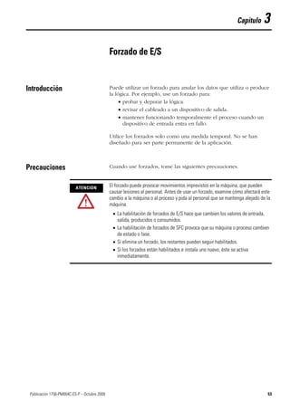 53Publicación 1756-PM004C-ES-P – Octubre 2009 53
Capítulo 3
Forzado de E/S
Introducción Puede utilizar un forzado para anular los datos que utiliza o produce
la lógica. Por ejemplo, use un forzado para:
 probar y depurar la lógica.
 revisar el cableado a un dispositivo de salida.
 mantener funcionando temporalmente el proceso cuando un
dispositivo de entrada entra en fallo.
Utilice los forzados solo como una medida temporal. No se han
diseñado para ser parte permanente de la aplicación.
Precauciones Cuando use forzados, tome las siguientes precauciones.
ATENCIÓN
El forzado puede provocar movimientos imprevistos en la máquina, que pueden
causar lesiones al personal. Antes de usar un forzado, examine cómo afectará este
cambio a la máquina o al proceso y pida al personal que se mantenga alejado de la
máquina.
 La habilitación de forzados de E/S hace que cambien los valores de entrada,
salida, producidos o consumidos.
 La habilitación de forzados de SFC provoca que su máquina o proceso cambien
de estado o fase.
 Si elimina un forzado, los restantes pueden seguir habilitados.
 Si los forzados están habilitados e instala uno nuevo, éste se activa
inmediatamente.
 