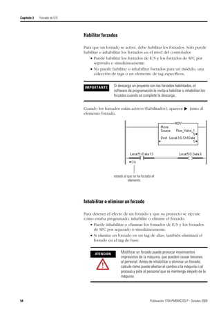 54 Publicación 1756-PM004C-ES-P – Octubre 2009
Capítulo 3 Forzado de E/S
Habilitar forzados
Para que un forzado se active, debe habilitar los forzados. Solo puede
habilitar e inhabilitar los forzados en el nivel del controlador.
 Puede habilitar los forzados de E/S y los forzados de SFC por
separado o simultáneamente.
 No puede habilitar o inhabilitar forzados para un módulo, una
colección de tags o un elemento de tag específicos.
Cuando los forzados están activos (habilitados), aparece junto al
elemento forzado.
Inhabilitar o eliminar un forzado
Para detener el efecto de un forzado y que su proyecto se ejecute
como estaba programado, inhabilite o elimine el forzado.
 Puede inhabilitar o eliminar los forzados de E/S y los forzados
de SFC por separado o simultáneamente.
 Si elimina un forzado en un tag de alias, también eliminará el
forzado en el tag de base.
IMPORTANTE Si descarga un proyecto con los forzados habilitados, el
software de programación le invita a habilitar o inhabilitar los
forzados cuando se complete la descarga.
ATENCIÓN
Modificar un forzado puede provocar movimientos
imprevistos de la máquina, que pueden causar lesiones
al personal. Antes de inhabilitar o eliminar un forzado,
calcule cómo puede afectar el cambio a la máquina o al
proceso y pida al personal que se mantenga alejado de la
máquina.
▼
estado al que se ha forzado el
elemento
 