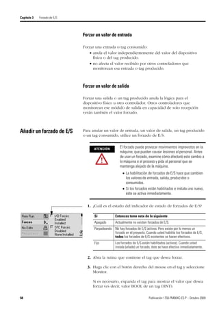 58 Publicación 1756-PM004C-ES-P – Octubre 2009
Capítulo 3 Forzado de E/S
Forzar un valor de entrada
Forzar una entrada o tag consumido:
 anula el valor independientemente del valor del dispositivo
físico o del tag producido.
 no afecta el valor recibido por otros controladores que
monitorean esa entrada o tag producido.
Forzar un valor de salida
Forzar una salida o un tag producido anula la lógica para el
dispositivo físico u otro controlador. Otros controladores que
monitorean ese módulo de salida en capacidad de solo recepción
verán también el valor forzado.
Añadir un forzado de E/S Para anular un valor de entrada, un valor de salida, un tag producido
o un tag consumido, utilice un forzado de E/S.
1. ¿Cuál es el estado del indicador de estado de forzados de E/S?
2. Abra la rutina que contiene el tag que desea forzar.
3. Haga clic con el botón derecho del mouse en el tag y seleccione
Monitor.
Si es necesario, expanda el tag para mostrar el valor que desea
forzar (es decir, valor BOOL de un tag DINT).
ATENCIÓN
El forzado puede provocar movimientos imprevistos en la
máquina, que pueden causar lesiones al personal. Antes
de usar un forzado, examine cómo afectará este cambio a
la máquina o al proceso y pida al personal que se
mantenga alejado de la máquina.
 La habilitación de forzados de E/S hace que cambien
los valores de entrada, salida, producidos o
consumidos.
 Si los forzados están habilitados e instala uno nuevo,
éste se activa inmediatamente.
Si Entonces tome nota de lo siguiente
Apagado Actualmente no existen forzados de E/S.
Parpadeando No hay forzados de E/S activos. Pero existe por lo menos un
forzado en el proyecto. Cuando usted habilita los forzados de E/S,
todos los forzados de E/S existentes se hacen efectivos.
Fijo Los forzados de E/S están habilitados (activos). Cuando usted
instala (añade) un forzado, éste se hace efectivo inmediatamente.
 