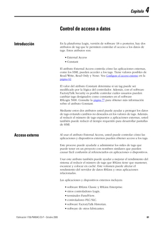 61Publicación 1756-PM004C-ES-P – Octubre 2009 61
Capítulo 4
Control de acceso a datos
Introducción En la plataforma Logix, versión de software 18 o posterior, hay dos
atributos de tag que le permiten controlar el acceso a los datos de
tags. Estos atributos son:
• External Access
• Constant
El atributo External Access controla cómo las aplicaciones externas,
como los HMI, pueden acceder a los tags. Tiene valores posibles de
Read/Write, Read Only y None. Vea Configure el acceso externo en la
página 62.
El valor del atributo Constant determina si un tag puede ser
modificado por la lógica del controlador. Además, con el software
FactoryTalk Security es posible controlar cuáles usuarios pueden
cambiar tags designados como constantes en el software
RSLogix 5000. Consulte la página 77 para obtener más información
sobre el atributo Constant.
Mediante estos dos atributos usted puede ayudar a proteger los datos
de tags evitando cambios no deseados en los valores de tags. Además,
al reducir el número de tags expuestos a aplicaciones externas, usted
también puede reducir el tiempo requerido para desarrollar pantallas
de HMI.
Acceso externo Al usar el atributo External Access, usted puede controlar cómo las
aplicaciones y dispositivos externos pueden obtener acceso a los tags.
Este proceso puede ayudarle a administrar los miles de tags que
puede tener en un proyecto con nombres similares que pueden
causar fácil confusión al referenciarlos en aplicaciones o dispositivos.
Usar este atributo también puede ayudar a mejorar el rendimiento del
sistema al reducir el número de tags que RSLinx tiene que mantener,
escanear y colocar en caché. Este volumen puede afectar el
rendimiento del servidor de datos RSLinx y otras aplicaciones
relacionadas.
Las aplicaciones y dispositivos externos incluyen:
• software RSLinx Classic y RSLinx Enterprise.
• otros controladores Logix.
• terminales PanelView.
• controladores PLC/SLC.
• software FactoryTalk Historian.
• software de otros fabricantes.
 