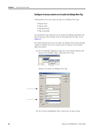 64 Publicación 1756-PM004C-ES-P – Octubre 2009
Capítulo 4 Control de acceso a datos
Configure el acceso externo en el cuadro de diálogo New Tag
Usted puede crear estos tipos de tags en el diálogo New Tag:
• Tag de base
• Tag de alias
• Tag producido
• Tag consumido
Los parámetros que aparecen en el cuadro de diálogo dependen del
tipo de tag que está creando. Para las descripciones de tags, vea la
página 24.
El cuadro External Access en el cuadro de diálogo New Tag le permite
asignar el atributo de acceso externo para el tag que está creando.
Siga estos pasos:
1. En el Controller Organizer, haga clic con el botón derecho del
mouse en Controller Tags y seleccione New Tag.
Aparece el cuadro de diálogo New Tag.
2. En el menú desplegable Type, seleccione un tipo de tag.
 