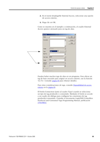 Publicación 1756-PM004C-ES-P – Octubre 2009 65
Control de acceso a datos Capítulo 4
3. En el menú desplegable External Access, seleccione una opción
de acceso externo.
4. Haga clic en OK.
Como se muestra en el ejemplo a continuación, el cuadro External
Access aparece atenuado para un tag de alias.
Pueden haber muchos tags de alias en un programa. Para ubicar un
tag de base asociado para asignar un acceso externo, use la función
‘Go To’. Consulte página 68 para obtener detalles.
Para otras consideraciones de tags, consulte Disponibilidad de acceso
externo en la página 69.
El botón Connection (junto al cuadro Type) cuando se selecciona
un tipo de tag producido o consumido. Mediante el botón se accede
a un cuadro de diálogo para configurar las conexiones de tag
producido/consumido. Consulte el documento Logix5000 Controllers
Produced and Consumed Tags Programming Manual, publicación
1756-PM011.
 