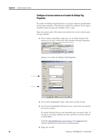 66 Publicación 1756-PM004C-ES-P – Octubre 2009
Capítulo 4 Control de acceso a datos
Configure el acceso externo en el cuadro de diálogo Tag
Properties
El cuadro de diálogo Tag Properties se usa para editar las propiedades
de los tags existentes. Usted puede cambiar los atributos de los tags y
modificar tipos de tags, por ejemplo, base y alias.
Siga estos pasos para seleccionar una opción de acceso externo para
un tag existente.
1. En la ventana Tag Editor, haga clic con el botón derecho del
mouse en un tag y seleccione Edit (nombre del tag) Properties.
Aparece el cuadro de diálogo Tag Properties.
2. En el menú desplegable Type, seleccione un tipo de tag.
3. En el menú desplegable External Access, seleccione una opción
de acceso externo.
El cuadro External Access está atenuado para un tag de alias. Si
un tag es un tag de módulo, la única opción de acceso externo
es Read/Write.
Consulte Disponibilidad de acceso externo en la página 69 para
obtener información sobre otras consideraciones.
4. Haga clic en OK.
 