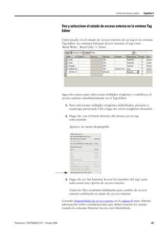 Publicación 1756-PM004C-ES-P – Octubre 2009 67
Control de acceso a datos Capítulo 4
Vea y seleccione el estado de acceso externo en la ventana Tag
Editor
Usted puede ver el estado de acceso externo de un tag en la ventana
Tag Editor. La columna External Access muestra el tag como
‘Read/Write’, ‘Read Only’ o ‘None’.
Siga estos pasos para seleccionar múltiples renglones y establezca el
acceso externo simultáneamente en el Tag Editor.
1. Para seleccionar múltiples renglones individuales, presione y
mantenga presionado Ctrl y haga clic en los renglones deseados.
2. Haga clic con el botón derecho del mouse en un tag
seleccionado.
Aparece un menú desplegable.
3. Haga clic en ‘Set External Access for (nombre del tag)’ para
seleccionar una opción de acceso externo.
Todas las filas resaltadas habilitadas para cambio de acceso
externo cambiarán su ajuste de acceso externo.
Consulte Disponibilidad de acceso externo en la página 69 para obtener
información sobre consideraciones que deben tenerse en cuenta
cuando la columna External Access está inhabilitada.
 