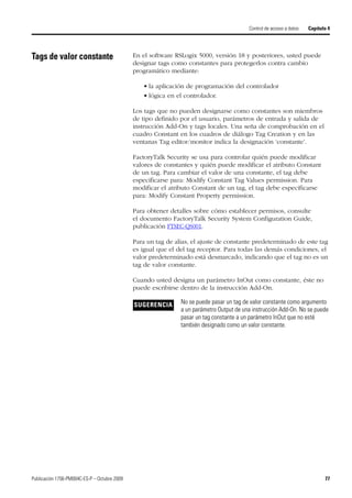 Publicación 1756-PM004C-ES-P – Octubre 2009 77
Control de acceso a datos Capítulo 4
Tags de valor constante En el software RSLogix 5000, versión 18 y posteriores, usted puede
designar tags como constantes para protegerlos contra cambio
programático mediante:
• la aplicación de programación del controlador
• lógica en el controlador.
Los tags que no pueden designarse como constantes son miembros
de tipo definido por el usuario, parámetros de entrada y salida de
instrucción Add-On y tags locales. Una seña de comprobación en el
cuadro Constant en los cuadros de diálogo Tag Creation y en las
ventanas Tag editor/monitor indica la designación ‘constante’.
FactoryTalk Security se usa para controlar quién puede modificar
valores de constantes y quién puede modificar el atributo Constant
de un tag. Para cambiar el valor de una constante, el tag debe
especificarse para: Modify Constant Tag Values permission. Para
modificar el atributo Constant de un tag, el tag debe especificarse
para: Modify Constant Property permission.
Para obtener detalles sobre cómo establecer permisos, consulte
el documento FactoryTalk Security System Configuration Guide,
publicación FTSEC-QS001.
Para un tag de alias, el ajuste de constante predeterminado de este tag
es igual que el del tag receptor. Para todas las demás condiciones, el
valor predeterminado está desmarcado, indicando que el tag no es un
tag de valor constante.
Cuando usted designa un parámetro InOut como constante, éste no
puede escribirse dentro de la instrucción Add-On.
SUGERENCIA No se puede pasar un tag de valor constante como argumento
a un parámetro Output de una instrucción Add-On. No se puede
pasar un tag constante a un parámetro InOut que no esté
también designado como un valor constante.
 