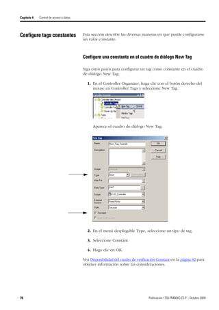 78 Publicación 1756-PM004C-ES-P – Octubre 2009
Capítulo 4 Control de acceso a datos
Configure tags constantes Esta sección describe las diversas maneras en que puede configurarse
un valor constante.
Configure una constante en el cuadro de diálogo New Tag
Siga estos pasos para configurar un tag como constante en el cuadro
de diálogo New Tag.
1. En el Controller Organizer, haga clic con el botón derecho del
mouse en Controller Tags y seleccione New Tag.
Aparece el cuadro de diálogo New Tag.
2. En el menú desplegable Type, seleccione un tipo de tag.
3. Seleccione Constant.
4. Haga clic en OK.
Vea Disponibilidad del cuadro de verificación Constant en la página 82 para
obtener información sobre las consideraciones.
 