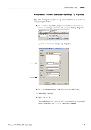 Publicación 1756-PM004C-ES-P – Octubre 2009 79
Control de acceso a datos Capítulo 4
Configure una constante en el cuadro de diálogo Tag Properties
Siga estos pasos para designar un tag como constante en el cuadro de
diálogo Tag Properties.
1. En la ventana Tag Editor, haga clic con el botón derecho del
mouse en un tag y seleccione Edit (nombre del tag) Properties.
Aparece el cuadro de diálogo Tag Properties.
2. En el menú desplegable Type, seleccione un tipo de tag.
3. Seleccione Constant.
4. Haga clic en OK.
Vea Disponibilidad del cuadro de verificación Constant en la página 82
para obtener información sobre las consideraciones.
 