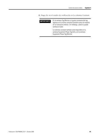 Publicación 1756-PM004C-ES-P – Octubre 2009 81
Control de acceso a datos Capítulo 4
2. Haga clic en el cuadro de verificación en la columna Constant.
IMPORTANTE En la ventana Tag Monitor, el ajuste constante del tag
aparece en la misma columna Constant como se muestra
en la ilustración anterior. Sin embargo, usted no puede
cambiar el valor.
La columna constant también está disponible en la
ventana Equipment Phase Tag Edit y en la ventana
Equipment Phase Tag Monitor.
 