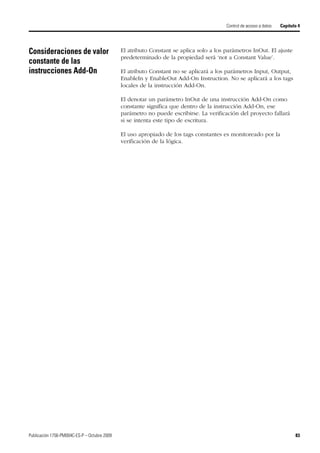Publicación 1756-PM004C-ES-P – Octubre 2009 83
Control de acceso a datos Capítulo 4
Consideraciones de valor
constante de las
instrucciones Add-On
El atributo Constant se aplica solo a los parámetros InOut. El ajuste
predeterminado de la propiedad será ‘not a Constant Value’.
El atributo Constant no se aplicará a los parámetros Input, Output,
EnableIn y EnableOut Add-On Instruction. No se aplicará a los tags
locales de la instrucción Add-On.
El denotar un parámetro InOut de una instrucción Add-On como
constante significa que dentro de la instrucción Add-On, ese
parámetro no puede escribirse. La verificación del proyecto fallará
si se intenta este tipo de escritura.
El uso apropiado de los tags constantes es monitoreado por la
verificación de la lógica.
 