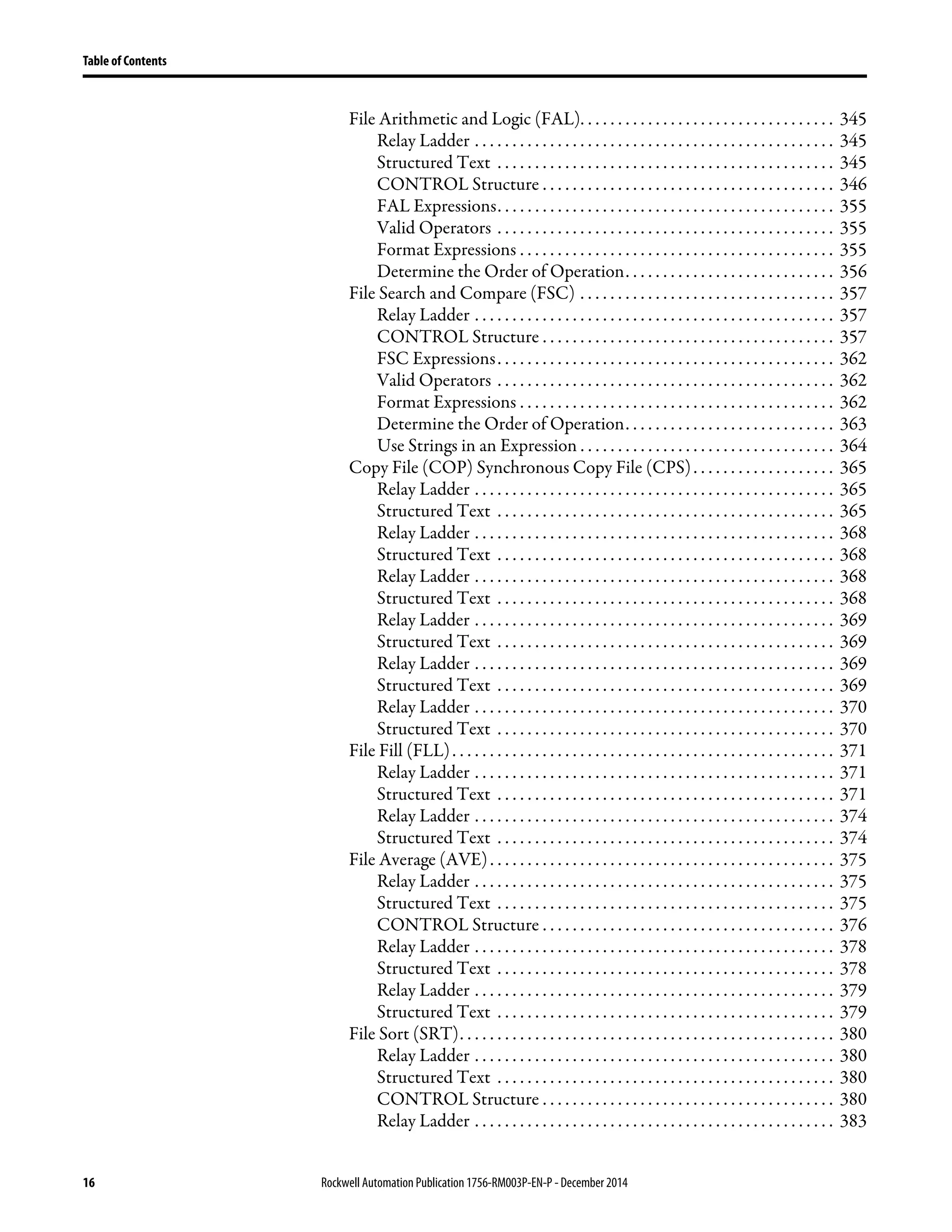 16 Rockwell Automation Publication1756-RM003P-EN-P - December 2014
Table of Contents
File Arithmetic and Logic (FAL). . . . . . . . . . . . . . . . . . . . . . . . . . . . . . . . . . 345
Relay Ladder . . . . . . . . . . . . . . . . . . . . . . . . . . . . . . . . . . . . . . . . . . . . . . . . 345
Structured Text . . . . . . . . . . . . . . . . . . . . . . . . . . . . . . . . . . . . . . . . . . . . . 345
CONTROL Structure . . . . . . . . . . . . . . . . . . . . . . . . . . . . . . . . . . . . . . . 346
FAL Expressions. . . . . . . . . . . . . . . . . . . . . . . . . . . . . . . . . . . . . . . . . . . . . 355
Valid Operators . . . . . . . . . . . . . . . . . . . . . . . . . . . . . . . . . . . . . . . . . . . . . 355
Format Expressions . . . . . . . . . . . . . . . . . . . . . . . . . . . . . . . . . . . . . . . . . . 355
Determine the Order of Operation. . . . . . . . . . . . . . . . . . . . . . . . . . . . 356
File Search and Compare (FSC) . . . . . . . . . . . . . . . . . . . . . . . . . . . . . . . . . . 357
Relay Ladder . . . . . . . . . . . . . . . . . . . . . . . . . . . . . . . . . . . . . . . . . . . . . . . . 357
CONTROL Structure . . . . . . . . . . . . . . . . . . . . . . . . . . . . . . . . . . . . . . . 357
FSC Expressions. . . . . . . . . . . . . . . . . . . . . . . . . . . . . . . . . . . . . . . . . . . . . 362
Valid Operators . . . . . . . . . . . . . . . . . . . . . . . . . . . . . . . . . . . . . . . . . . . . . 362
Format Expressions . . . . . . . . . . . . . . . . . . . . . . . . . . . . . . . . . . . . . . . . . . 362
Determine the Order of Operation. . . . . . . . . . . . . . . . . . . . . . . . . . . . 363
Use Strings in an Expression . . . . . . . . . . . . . . . . . . . . . . . . . . . . . . . . . . 364
Copy File (COP) Synchronous Copy File (CPS). . . . . . . . . . . . . . . . . . . 365
Relay Ladder . . . . . . . . . . . . . . . . . . . . . . . . . . . . . . . . . . . . . . . . . . . . . . . . 365
Structured Text . . . . . . . . . . . . . . . . . . . . . . . . . . . . . . . . . . . . . . . . . . . . . 365
Relay Ladder . . . . . . . . . . . . . . . . . . . . . . . . . . . . . . . . . . . . . . . . . . . . . . . . 368
Structured Text . . . . . . . . . . . . . . . . . . . . . . . . . . . . . . . . . . . . . . . . . . . . . 368
Relay Ladder . . . . . . . . . . . . . . . . . . . . . . . . . . . . . . . . . . . . . . . . . . . . . . . . 368
Structured Text . . . . . . . . . . . . . . . . . . . . . . . . . . . . . . . . . . . . . . . . . . . . . 368
Relay Ladder . . . . . . . . . . . . . . . . . . . . . . . . . . . . . . . . . . . . . . . . . . . . . . . . 369
Structured Text . . . . . . . . . . . . . . . . . . . . . . . . . . . . . . . . . . . . . . . . . . . . . 369
Relay Ladder . . . . . . . . . . . . . . . . . . . . . . . . . . . . . . . . . . . . . . . . . . . . . . . . 369
Structured Text . . . . . . . . . . . . . . . . . . . . . . . . . . . . . . . . . . . . . . . . . . . . . 369
Relay Ladder . . . . . . . . . . . . . . . . . . . . . . . . . . . . . . . . . . . . . . . . . . . . . . . . 370
Structured Text . . . . . . . . . . . . . . . . . . . . . . . . . . . . . . . . . . . . . . . . . . . . . 370
File Fill (FLL). . . . . . . . . . . . . . . . . . . . . . . . . . . . . . . . . . . . . . . . . . . . . . . . . . . 371
Relay Ladder . . . . . . . . . . . . . . . . . . . . . . . . . . . . . . . . . . . . . . . . . . . . . . . . 371
Structured Text . . . . . . . . . . . . . . . . . . . . . . . . . . . . . . . . . . . . . . . . . . . . . 371
Relay Ladder . . . . . . . . . . . . . . . . . . . . . . . . . . . . . . . . . . . . . . . . . . . . . . . . 374
Structured Text . . . . . . . . . . . . . . . . . . . . . . . . . . . . . . . . . . . . . . . . . . . . . 374
File Average (AVE). . . . . . . . . . . . . . . . . . . . . . . . . . . . . . . . . . . . . . . . . . . . . . 375
Relay Ladder . . . . . . . . . . . . . . . . . . . . . . . . . . . . . . . . . . . . . . . . . . . . . . . . 375
Structured Text . . . . . . . . . . . . . . . . . . . . . . . . . . . . . . . . . . . . . . . . . . . . . 375
CONTROL Structure . . . . . . . . . . . . . . . . . . . . . . . . . . . . . . . . . . . . . . . 376
Relay Ladder . . . . . . . . . . . . . . . . . . . . . . . . . . . . . . . . . . . . . . . . . . . . . . . . 378
Structured Text . . . . . . . . . . . . . . . . . . . . . . . . . . . . . . . . . . . . . . . . . . . . . 378
Relay Ladder . . . . . . . . . . . . . . . . . . . . . . . . . . . . . . . . . . . . . . . . . . . . . . . . 379
Structured Text . . . . . . . . . . . . . . . . . . . . . . . . . . . . . . . . . . . . . . . . . . . . . 379
File Sort (SRT). . . . . . . . . . . . . . . . . . . . . . . . . . . . . . . . . . . . . . . . . . . . . . . . . . 380
Relay Ladder . . . . . . . . . . . . . . . . . . . . . . . . . . . . . . . . . . . . . . . . . . . . . . . . 380
Structured Text . . . . . . . . . . . . . . . . . . . . . . . . . . . . . . . . . . . . . . . . . . . . . 380
CONTROL Structure . . . . . . . . . . . . . . . . . . . . . . . . . . . . . . . . . . . . . . . 380
Relay Ladder . . . . . . . . . . . . . . . . . . . . . . . . . . . . . . . . . . . . . . . . . . . . . . . . 383
 