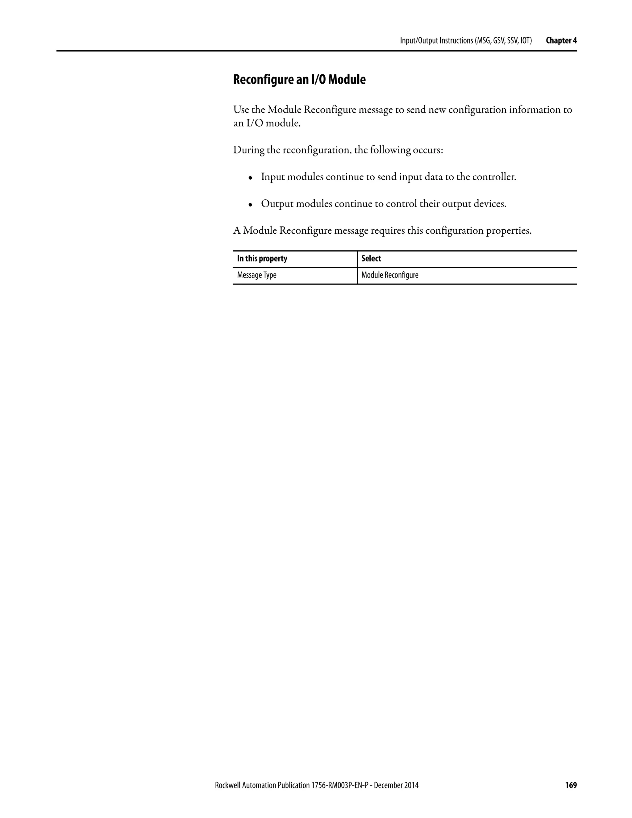 Rockwell Automation Publication 1756-RM003P-EN-P - December 2014 169
Input/Output Instructions (MSG, GSV, SSV, IOT) Chapter 4
Reconfigure an I/O Module
Use the Module Reconfigure message to send new configuration information to
an I/O module.
During the reconfiguration, the following occurs:
• Input modules continue to send input data to the controller.
• Output modules continue to control their output devices.
A Module Reconfigure message requires this configuration properties.
In this property Select
Message Type Module Reconfigure
 