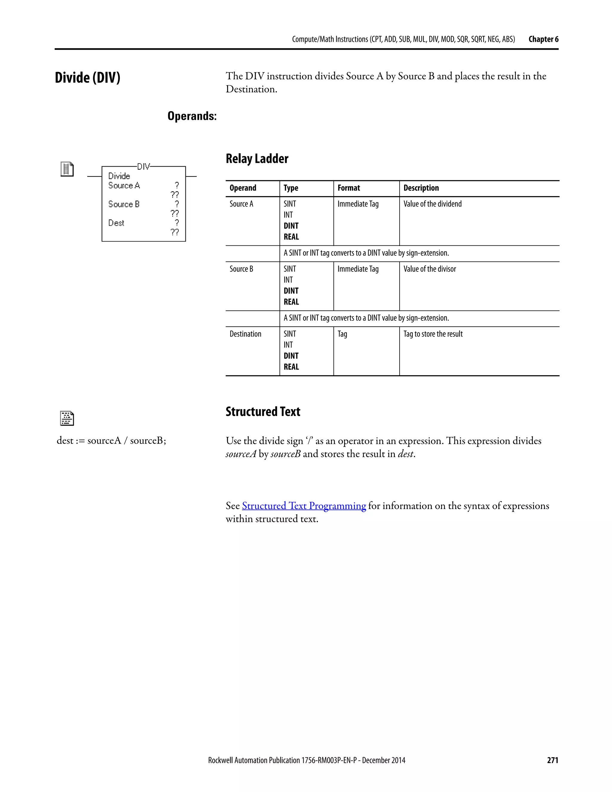 Rockwell Automation Publication 1756-RM003P-EN-P - December 2014 271
Compute/Math Instructions (CPT, ADD, SUB, MUL, DIV, MOD, SQR, SQRT, NEG, ABS) Chapter 6
Divide (DIV) The DIV instruction divides Source A by Source B and places the result in the
Destination.
Operands:
Relay Ladder
Structured Text
Use the divide sign ‘/’ as an operator in an expression. This expression divides
sourceA by sourceB and stores the result in dest.
See Structured Text Programming for information on the syntax of expressions
within structured text.
Operand Type Format Description
Source A SINT
INT
DINT
REAL
Immediate Tag Valueof the dividend
A SINT or INT tag converts to a DINT value by sign-extension.
Source B SINT
INT
DINT
REAL
Immediate Tag Valueof the divisor
A SINT or INT tag converts to a DINT value by sign-extension.
Destination SINT
INT
DINT
REAL
Tag Tag to store the result
dest := sourceA / sourceB;
 
