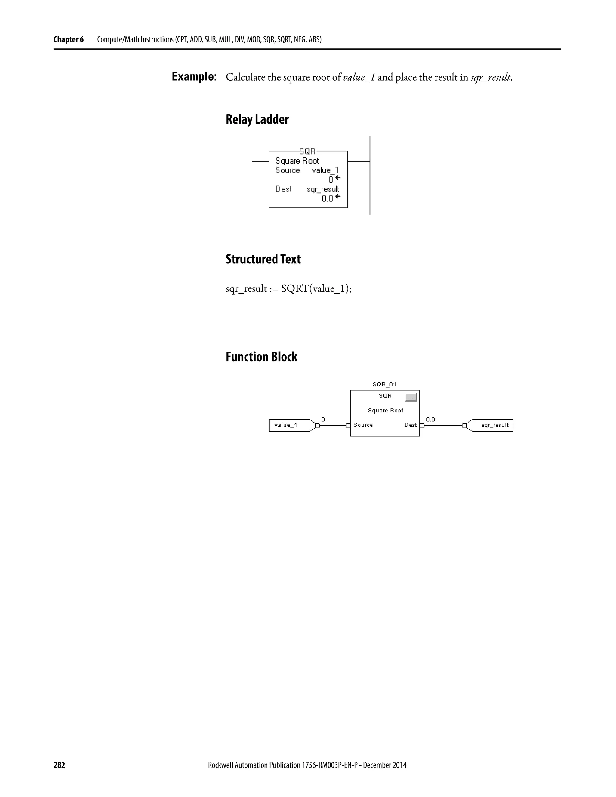 282 Rockwell Automation Publication 1756-RM003P-EN-P - December 2014
Chapter 6 Compute/Math Instructions (CPT, ADD, SUB, MUL, DIV, MOD, SQR, SQRT, NEG, ABS)
Example: Calculate the square root of value_1 and place the result in sqr_result.
Relay Ladder
Structured Text
sqr_result := SQRT(value_1);
Function Block
 