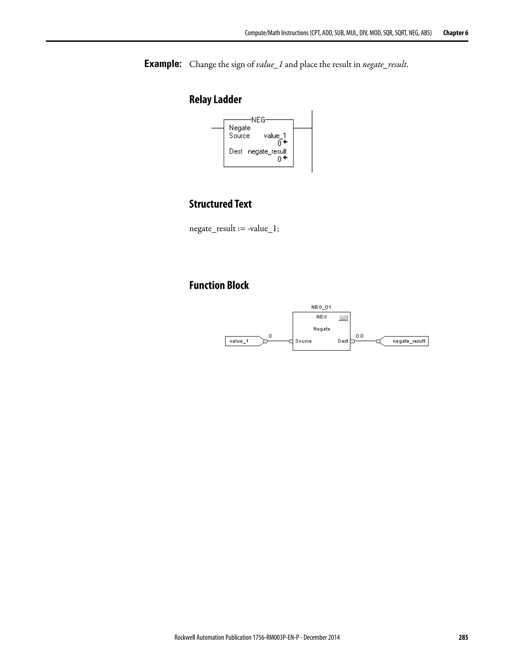 Rockwell Automation Publication 1756-RM003P-EN-P - December 2014 285
Compute/Math Instructions (CPT, ADD, SUB, MUL, DIV, MOD, SQR, SQRT, NEG, ABS) Chapter 6
Example: Change the sign of value_1 and place the result in negate_result.
Relay Ladder
Structured Text
negate_result := -value_1;
Function Block
 
