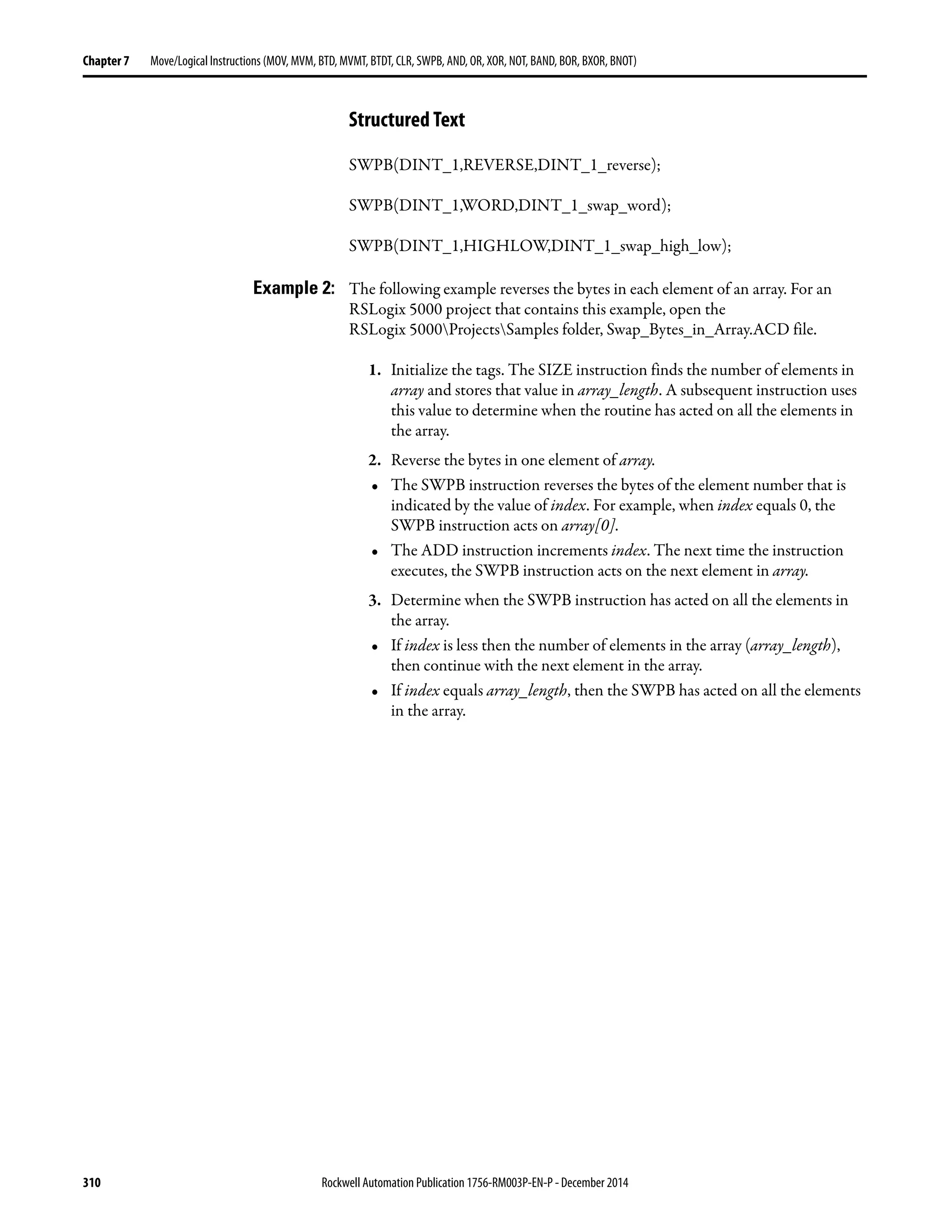 310 Rockwell Automation Publication 1756-RM003P-EN-P - December 2014
Chapter 7 Move/Logical Instructions (MOV, MVM, BTD, MVMT, BTDT, CLR, SWPB, AND, OR, XOR, NOT, BAND, BOR, BXOR, BNOT)
Structured Text
SWPB(DINT_1,REVERSE,DINT_1_reverse);
SWPB(DINT_1,WORD,DINT_1_swap_word);
SWPB(DINT_1,HIGHLOW,DINT_1_swap_high_low);
Example 2: The following example reverses the bytes in each element of an array. For an
RSLogix 5000 project that contains this example, open the
RSLogix 5000ProjectsSamples folder, Swap_Bytes_in_Array.ACD file.
1. Initialize the tags. The SIZE instruction finds the number of elements in
array and stores that value in array_length. A subsequent instruction uses
this value to determine when the routine has acted on all the elements in
the array.
2. Reverse the bytes in one element of array.
• The SWPB instruction reverses the bytes of the element number that is
indicated by the value of index. For example, when index equals 0, the
SWPB instruction acts on array[0].
• The ADD instruction increments index. The next time the instruction
executes, the SWPB instruction acts on the next element in array.
3. Determine when the SWPB instruction has acted on all the elements in
the array.
• If index is less then the number of elements in the array (array_length),
then continue with the next element in the array.
• If index equals array_length, then the SWPB has acted on all the elements
in the array.
 