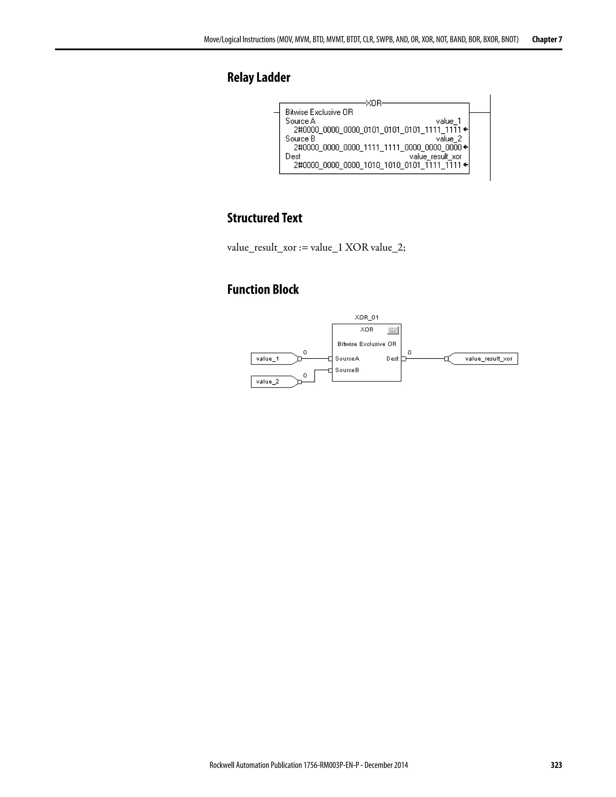 Rockwell Automation Publication 1756-RM003P-EN-P - December 2014 323
Move/Logical Instructions (MOV, MVM, BTD, MVMT, BTDT,CLR, SWPB, AND, OR, XOR, NOT, BAND, BOR, BXOR, BNOT) Chapter 7
Relay Ladder
Structured Text
value_result_xor := value_1 XOR value_2;
Function Block
 