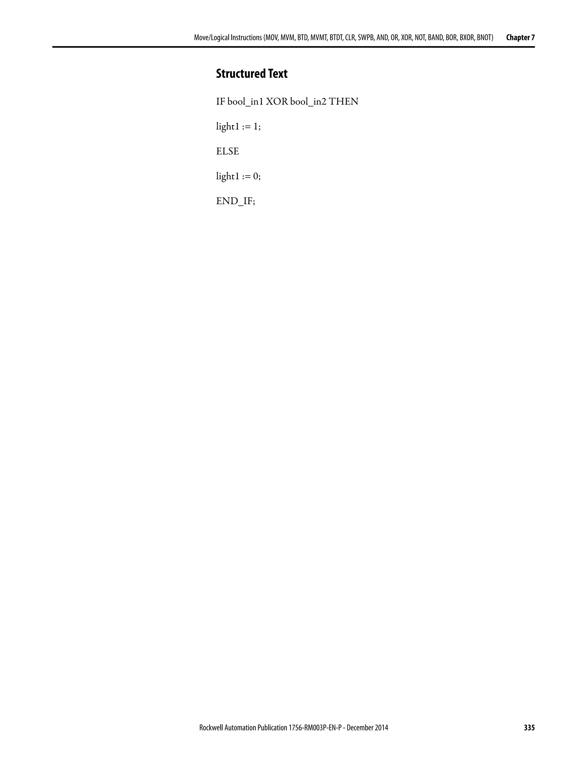 Rockwell Automation Publication 1756-RM003P-EN-P - December 2014 335
Move/Logical Instructions (MOV, MVM, BTD, MVMT, BTDT,CLR, SWPB, AND, OR, XOR, NOT, BAND, BOR, BXOR, BNOT) Chapter 7
Structured Text
IF bool_in1 XOR bool_in2 THEN
light1 := 1;
ELSE
light1 := 0;
END_IF;
 