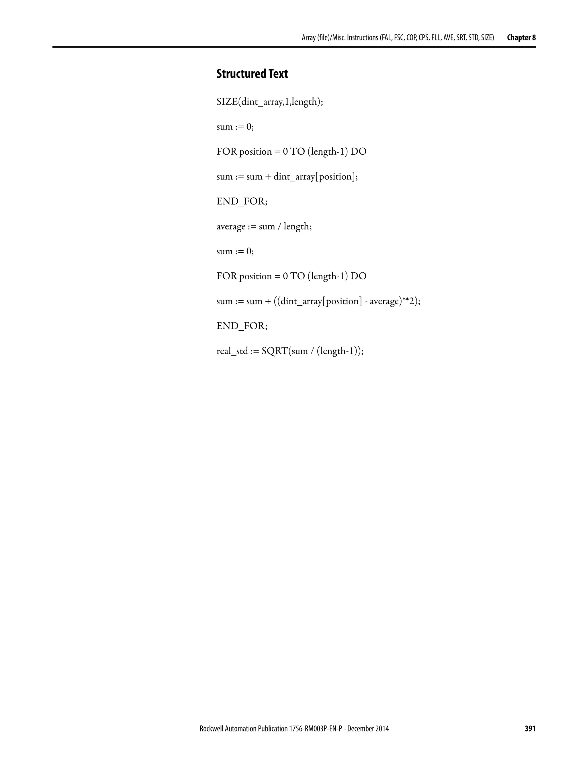 Rockwell Automation Publication 1756-RM003P-EN-P - December 2014 391
Array (file)/Misc. Instructions (FAL, FSC, COP, CPS, FLL, AVE, SRT, STD, SIZE) Chapter 8
Structured Text
SIZE(dint_array,1,length);
sum := 0;
FOR position = 0 TO (length-1) DO
sum := sum + dint_array[position];
END_FOR;
average := sum / length;
sum := 0;
FOR position = 0 TO (length-1) DO
sum := sum + ((dint_array[position] - average)**2);
END_FOR;
real_std := SQRT(sum / (length-1));
 