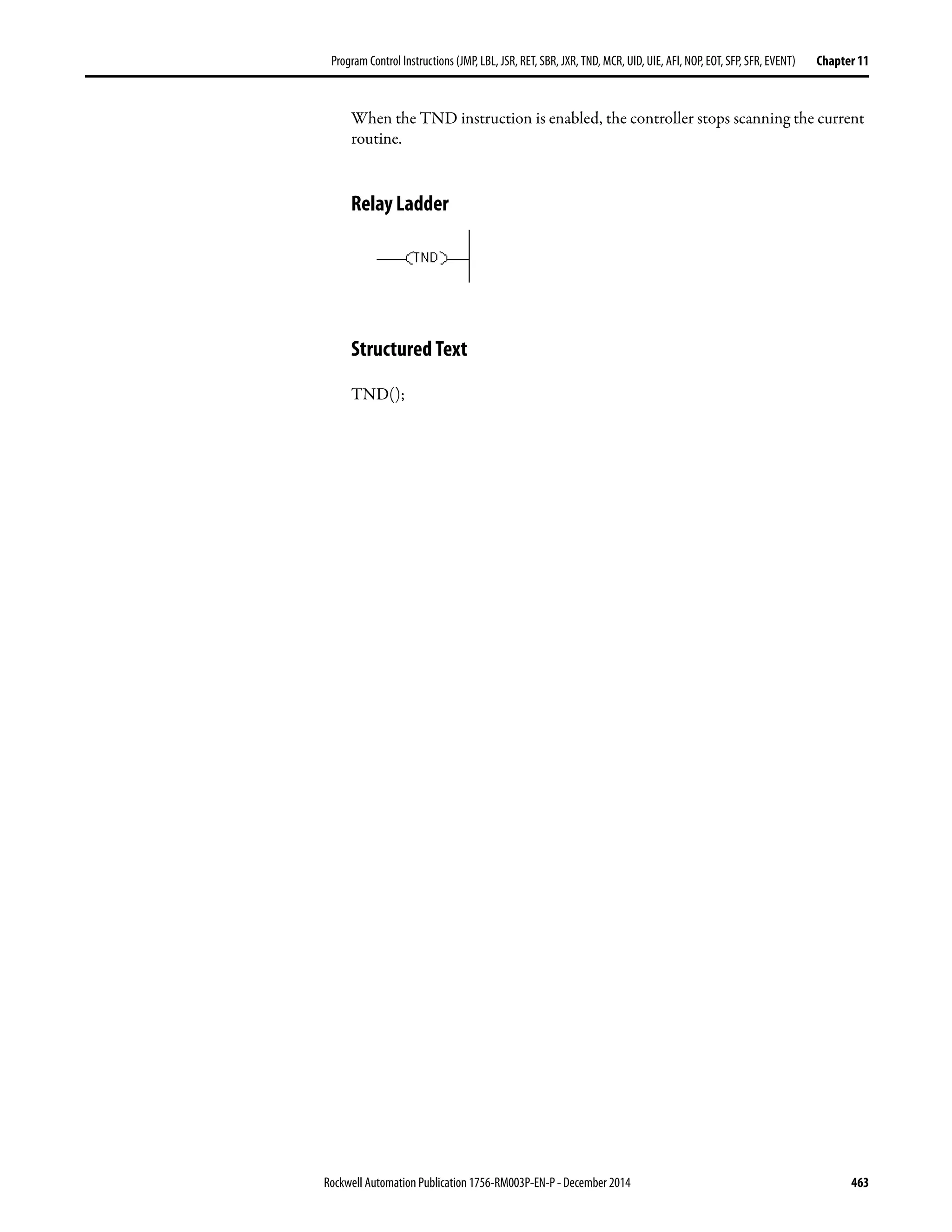 Rockwell Automation Publication 1756-RM003P-EN-P - December 2014 463
Program Control Instructions (JMP, LBL, JSR, RET, SBR, JXR, TND, MCR, UID, UIE, AFI, NOP, EOT, SFP, SFR, EVENT) Chapter 11
When the TND instruction is enabled, the controller stops scanning the current
routine.
Relay Ladder
Structured Text
TND();
 