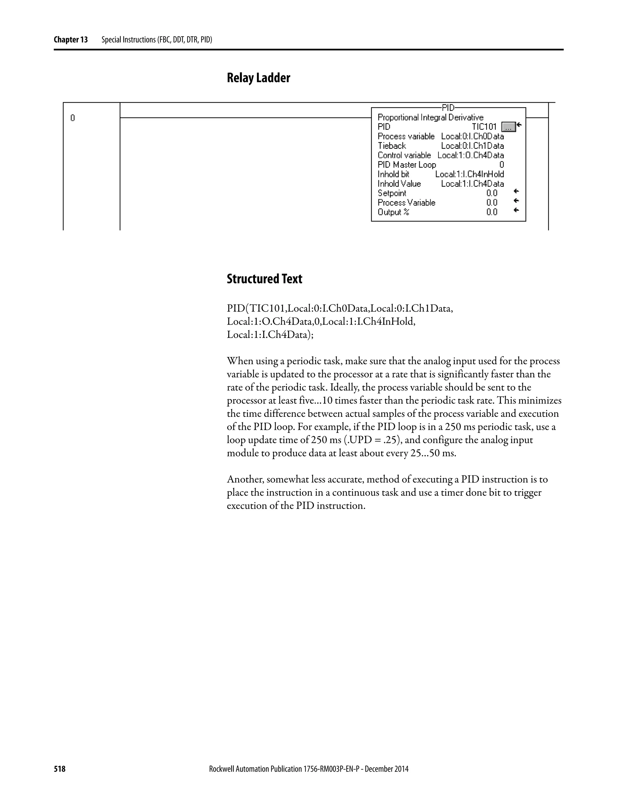 518 Rockwell Automation Publication 1756-RM003P-EN-P - December 2014
Chapter 13 Special Instructions (FBC, DDT, DTR, PID)
Relay Ladder
Structured Text
PID(TIC101,Local:0:I.Ch0Data,Local:0:I.Ch1Data,
Local:1:O.Ch4Data,0,Local:1:I.Ch4InHold,
Local:1:I.Ch4Data);
When using a periodic task, make sure that the analog input used for the process
variable is updated to the processor at a rate that is significantly faster than the
rate of the periodic task. Ideally, the process variable should be sent to the
processor at least five…10 times faster than the periodic task rate. This minimizes
the time difference between actual samples of the process variable and execution
of the PID loop. For example, if the PID loop is in a 250 ms periodic task, use a
loop update time of 250 ms (.UPD = .25), and configure the analog input
module to produce data at least about every 25…50 ms.
Another, somewhat less accurate, method of executing a PID instruction is to
place the instruction in a continuous task and use a timer done bit to trigger
execution of the PID instruction.
 