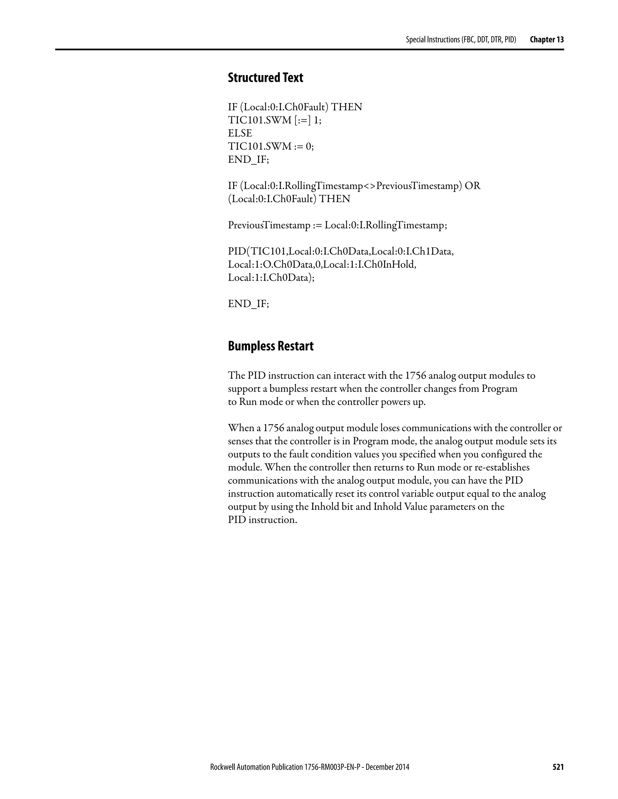 Rockwell Automation Publication 1756-RM003P-EN-P - December 2014 521
Special Instructions (FBC, DDT, DTR, PID) Chapter 13
Structured Text
IF (Local:0:I.Ch0Fault) THEN
TIC101.SWM [:=] 1;
ELSE
TIC101.SWM := 0;
END_IF;
IF (Local:0:I.RollingTimestamp<>PreviousTimestamp) OR
(Local:0:I.Ch0Fault) THEN
PreviousTimestamp := Local:0:I.RollingTimestamp;
PID(TIC101,Local:0:I.Ch0Data,Local:0:I.Ch1Data,
Local:1:O.Ch0Data,0,Local:1:I.Ch0InHold,
Local:1:I.Ch0Data);
END_IF;
Bumpless Restart
The PID instruction can interact with the 1756 analog output modules to
support a bumpless restart when the controller changes from Program
to Run mode or when the controller powers up.
When a 1756 analog output module loses communications with the controller or
senses that the controller is in Program mode, the analog output module sets its
outputs to the fault condition values you specified when you configured the
module. When the controller then returns to Run mode or re-establishes
communications with the analog output module, you can have the PID
instruction automatically reset its control variable output equal to the analog
output by using the Inhold bit and Inhold Value parameters on the
PID instruction.
 