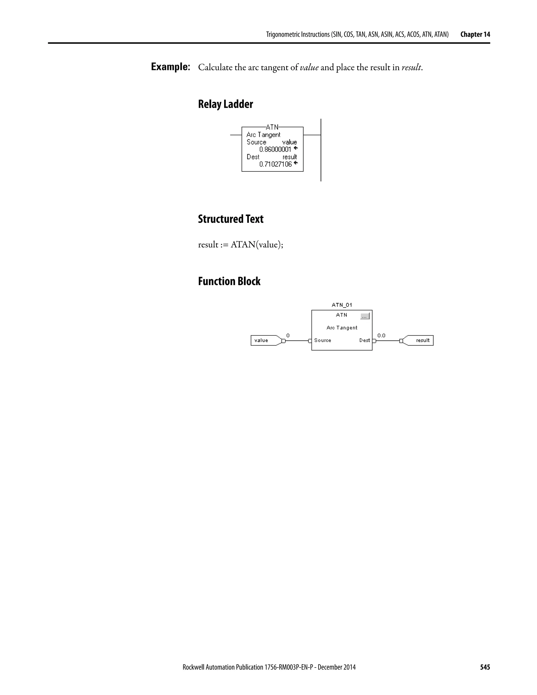 Rockwell Automation Publication 1756-RM003P-EN-P - December 2014 545
Trigonometric Instructions (SIN, COS, TAN, ASN, ASIN, ACS, ACOS, ATN, ATAN) Chapter 14
Example: Calculate the arc tangent of value and place the result in result.
Relay Ladder
Structured Text
result := ATAN(value);
Function Block
 