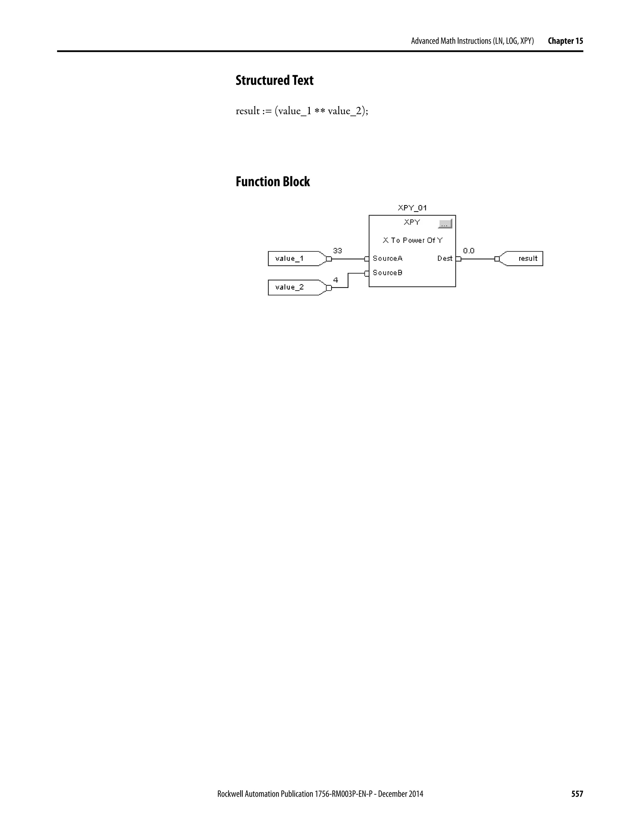 Rockwell Automation Publication 1756-RM003P-EN-P - December 2014 557
Advanced Math Instructions (LN, LOG, XPY) Chapter 15
Structured Text
result := (value_1 ∗∗ value_2);
Function Block
 