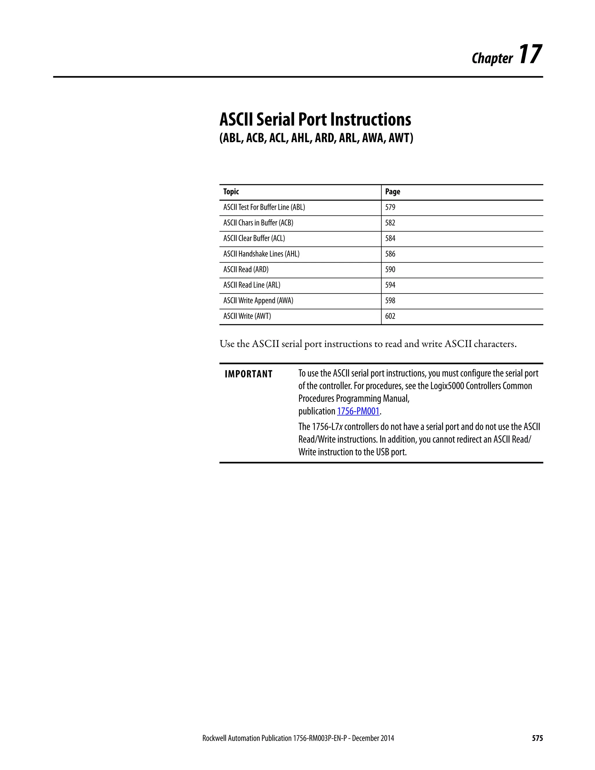 Rockwell Automation Publication 1756-RM003P-EN-P - December 2014 575
Chapter 17
ASCII Serial Port Instructions
(ABL, ACB, ACL, AHL, ARD, ARL, AWA, AWT)
Use the ASCII serial port instructions to read and write ASCII characters.
Topic Page
ASCII Test For Buffer Line (ABL) 579
ASCII Chars in Buffer (ACB) 582
ASCII Clear Buffer (ACL) 584
ASCII Handshake Lines (AHL) 586
ASCII Read (ARD) 590
ASCII Read Line (ARL) 594
ASCII Write Append (AWA) 598
ASCII Write (AWT) 602
IMPORTANT To use the ASCII serial port instructions, you must configure the serial port
of the controller. For procedures, see the Logix5000 Controllers Common
Procedures Programming Manual,
publication 1756-PM001.
The 1756-L7x controllers do not have a serial port and do not use the ASCII
Read/Write instructions. In addition, you cannot redirect an ASCII Read/
Write instruction to the USB port.
 