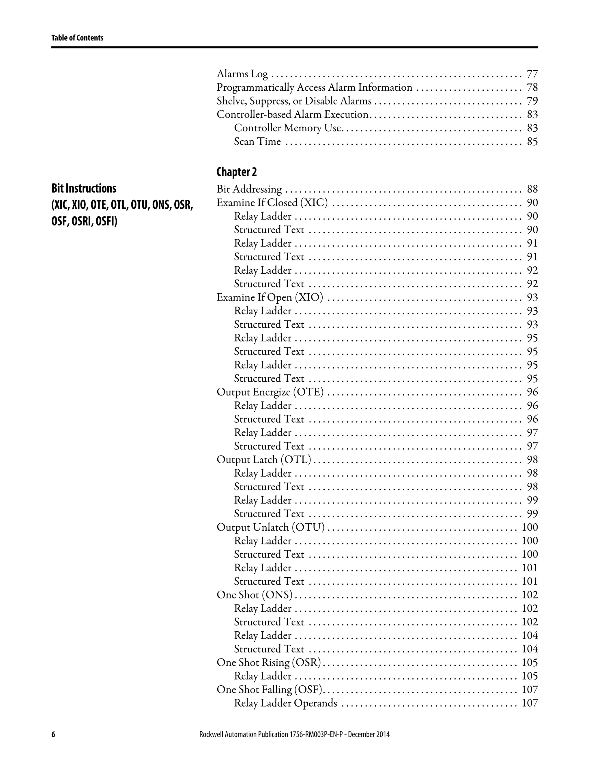 6 Rockwell Automation Publication1756-RM003P-EN-P - December 2014
Table of Contents
Alarms Log . . . . . . . . . . . . . . . . . . . . . . . . . . . . . . . . . . . . . . . . . . . . . . . . . . . . . . 77
Programmatically Access Alarm Information . . . . . . . . . . . . . . . . . . . . . . . 78
Shelve, Suppress, or Disable Alarms . . . . . . . . . . . . . . . . . . . . . . . . . . . . . . . . 79
Controller-based Alarm Execution. . . . . . . . . . . . . . . . . . . . . . . . . . . . . . . . . 83
Controller Memory Use. . . . . . . . . . . . . . . . . . . . . . . . . . . . . . . . . . . . . . . 83
Scan Time . . . . . . . . . . . . . . . . . . . . . . . . . . . . . . . . . . . . . . . . . . . . . . . . . . . 85
Chapter2
BitInstructions
(XIC,XIO,OTE,OTL,OTU,ONS,OSR,
OSF,OSRI,OSFI)
Bit Addressing . . . . . . . . . . . . . . . . . . . . . . . . . . . . . . . . . . . . . . . . . . . . . . . . . . . 88
Examine If Closed (XIC) . . . . . . . . . . . . . . . . . . . . . . . . . . . . . . . . . . . . . . . . . 90
Relay Ladder . . . . . . . . . . . . . . . . . . . . . . . . . . . . . . . . . . . . . . . . . . . . . . . . . 90
Structured Text . . . . . . . . . . . . . . . . . . . . . . . . . . . . . . . . . . . . . . . . . . . . . . 90
Relay Ladder . . . . . . . . . . . . . . . . . . . . . . . . . . . . . . . . . . . . . . . . . . . . . . . . . 91
Structured Text . . . . . . . . . . . . . . . . . . . . . . . . . . . . . . . . . . . . . . . . . . . . . . 91
Relay Ladder . . . . . . . . . . . . . . . . . . . . . . . . . . . . . . . . . . . . . . . . . . . . . . . . . 92
Structured Text . . . . . . . . . . . . . . . . . . . . . . . . . . . . . . . . . . . . . . . . . . . . . . 92
Examine If Open (XIO) . . . . . . . . . . . . . . . . . . . . . . . . . . . . . . . . . . . . . . . . . . 93
Relay Ladder . . . . . . . . . . . . . . . . . . . . . . . . . . . . . . . . . . . . . . . . . . . . . . . . . 93
Structured Text . . . . . . . . . . . . . . . . . . . . . . . . . . . . . . . . . . . . . . . . . . . . . . 93
Relay Ladder . . . . . . . . . . . . . . . . . . . . . . . . . . . . . . . . . . . . . . . . . . . . . . . . . 95
Structured Text . . . . . . . . . . . . . . . . . . . . . . . . . . . . . . . . . . . . . . . . . . . . . . 95
Relay Ladder . . . . . . . . . . . . . . . . . . . . . . . . . . . . . . . . . . . . . . . . . . . . . . . . . 95
Structured Text . . . . . . . . . . . . . . . . . . . . . . . . . . . . . . . . . . . . . . . . . . . . . . 95
Output Energize (OTE) . . . . . . . . . . . . . . . . . . . . . . . . . . . . . . . . . . . . . . . . . . 96
Relay Ladder . . . . . . . . . . . . . . . . . . . . . . . . . . . . . . . . . . . . . . . . . . . . . . . . . 96
Structured Text . . . . . . . . . . . . . . . . . . . . . . . . . . . . . . . . . . . . . . . . . . . . . . 96
Relay Ladder . . . . . . . . . . . . . . . . . . . . . . . . . . . . . . . . . . . . . . . . . . . . . . . . . 97
Structured Text . . . . . . . . . . . . . . . . . . . . . . . . . . . . . . . . . . . . . . . . . . . . . . 97
Output Latch (OTL) . . . . . . . . . . . . . . . . . . . . . . . . . . . . . . . . . . . . . . . . . . . . . 98
Relay Ladder . . . . . . . . . . . . . . . . . . . . . . . . . . . . . . . . . . . . . . . . . . . . . . . . . 98
Structured Text . . . . . . . . . . . . . . . . . . . . . . . . . . . . . . . . . . . . . . . . . . . . . . 98
Relay Ladder . . . . . . . . . . . . . . . . . . . . . . . . . . . . . . . . . . . . . . . . . . . . . . . . . 99
Structured Text . . . . . . . . . . . . . . . . . . . . . . . . . . . . . . . . . . . . . . . . . . . . . . 99
Output Unlatch (OTU) . . . . . . . . . . . . . . . . . . . . . . . . . . . . . . . . . . . . . . . . . 100
Relay Ladder . . . . . . . . . . . . . . . . . . . . . . . . . . . . . . . . . . . . . . . . . . . . . . . . 100
Structured Text . . . . . . . . . . . . . . . . . . . . . . . . . . . . . . . . . . . . . . . . . . . . . 100
Relay Ladder . . . . . . . . . . . . . . . . . . . . . . . . . . . . . . . . . . . . . . . . . . . . . . . . 101
Structured Text . . . . . . . . . . . . . . . . . . . . . . . . . . . . . . . . . . . . . . . . . . . . . 101
One Shot (ONS) . . . . . . . . . . . . . . . . . . . . . . . . . . . . . . . . . . . . . . . . . . . . . . . . 102
Relay Ladder . . . . . . . . . . . . . . . . . . . . . . . . . . . . . . . . . . . . . . . . . . . . . . . . 102
Structured Text . . . . . . . . . . . . . . . . . . . . . . . . . . . . . . . . . . . . . . . . . . . . . 102
Relay Ladder . . . . . . . . . . . . . . . . . . . . . . . . . . . . . . . . . . . . . . . . . . . . . . . . 104
Structured Text . . . . . . . . . . . . . . . . . . . . . . . . . . . . . . . . . . . . . . . . . . . . . 104
One Shot Rising (OSR). . . . . . . . . . . . . . . . . . . . . . . . . . . . . . . . . . . . . . . . . . 105
Relay Ladder . . . . . . . . . . . . . . . . . . . . . . . . . . . . . . . . . . . . . . . . . . . . . . . . 105
One Shot Falling (OSF). . . . . . . . . . . . . . . . . . . . . . . . . . . . . . . . . . . . . . . . . . 107
Relay Ladder Operands . . . . . . . . . . . . . . . . . . . . . . . . . . . . . . . . . . . . . . 107
 