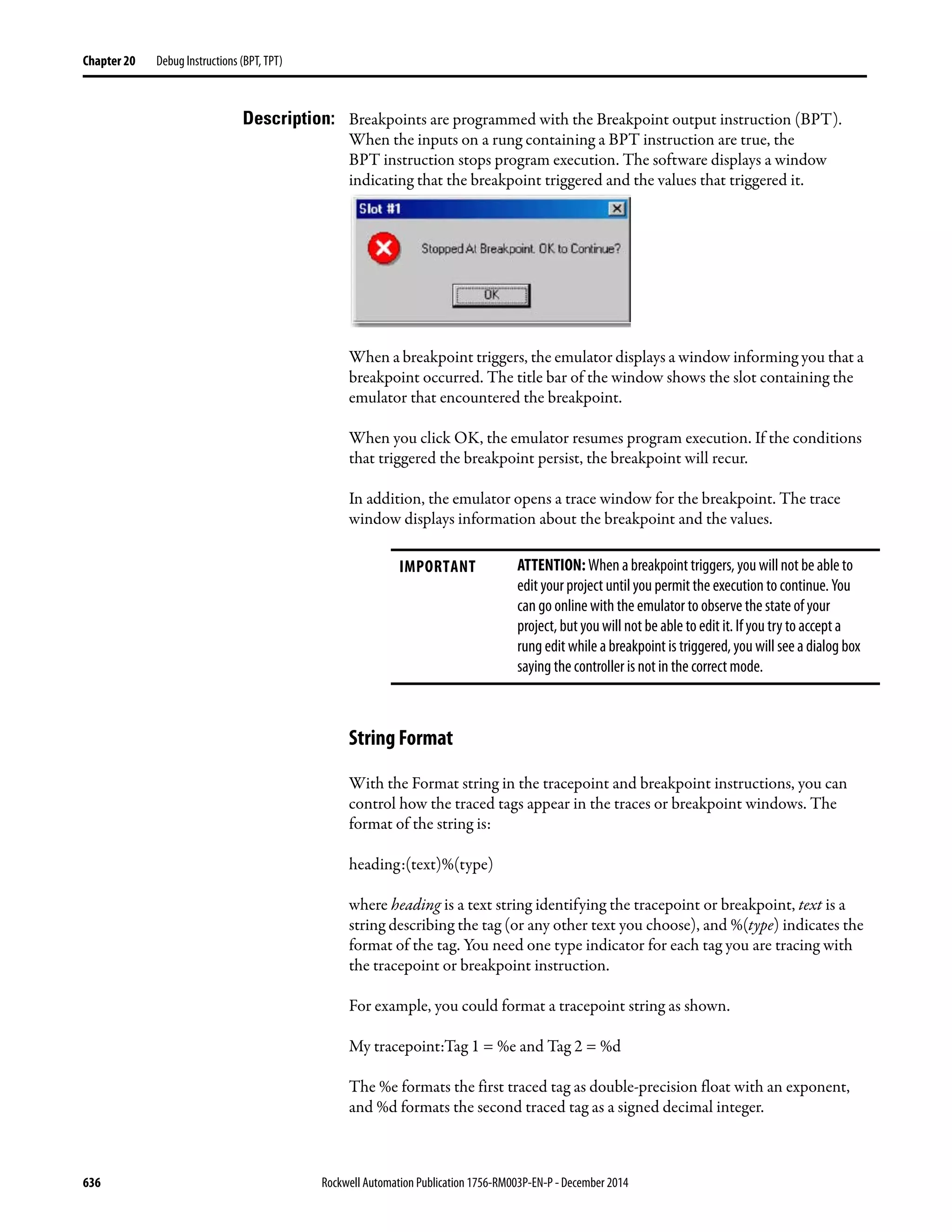 636 Rockwell Automation Publication 1756-RM003P-EN-P - December 2014
Chapter 20 Debug Instructions (BPT, TPT)
Description: Breakpoints are programmed with the Breakpoint output instruction (BPT).
When the inputs on a rung containing a BPT instruction are true, the
BPT instruction stops program execution. The software displays a window
indicating that the breakpoint triggered and the values that triggered it.
When a breakpoint triggers, the emulator displays a window informing you that a
breakpoint occurred. The title bar of the window shows the slot containing the
emulator that encountered the breakpoint.
When you click OK, the emulator resumes program execution. If the conditions
that triggered the breakpoint persist, the breakpoint will recur.
In addition, the emulator opens a trace window for the breakpoint. The trace
window displays information about the breakpoint and the values.
String Format
With the Format string in the tracepoint and breakpoint instructions, you can
control how the traced tags appear in the traces or breakpoint windows. The
format of the string is:
heading:(text)%(type)
where heading is a text string identifying the tracepoint or breakpoint, text is a
string describing the tag (or any other text you choose), and %(type) indicates the
format of the tag. You need one type indicator for each tag you are tracing with
the tracepoint or breakpoint instruction.
For example, you could format a tracepoint string as shown.
My tracepoint:Tag 1 = %e and Tag 2 = %d
The %e formats the first traced tag as double-precision float with an exponent,
and %d formats the second traced tag as a signed decimal integer.
IMPORTANT ATTENTION: When a breakpoint triggers, you will not be able to
edit your project until you permit the execution to continue. You
can go online with the emulator to observe the state of your
project, but you will not be able to edit it. If you try to accept a
rung edit while a breakpoint is triggered, you will see a dialog box
saying the controller is not in the correct mode.
 