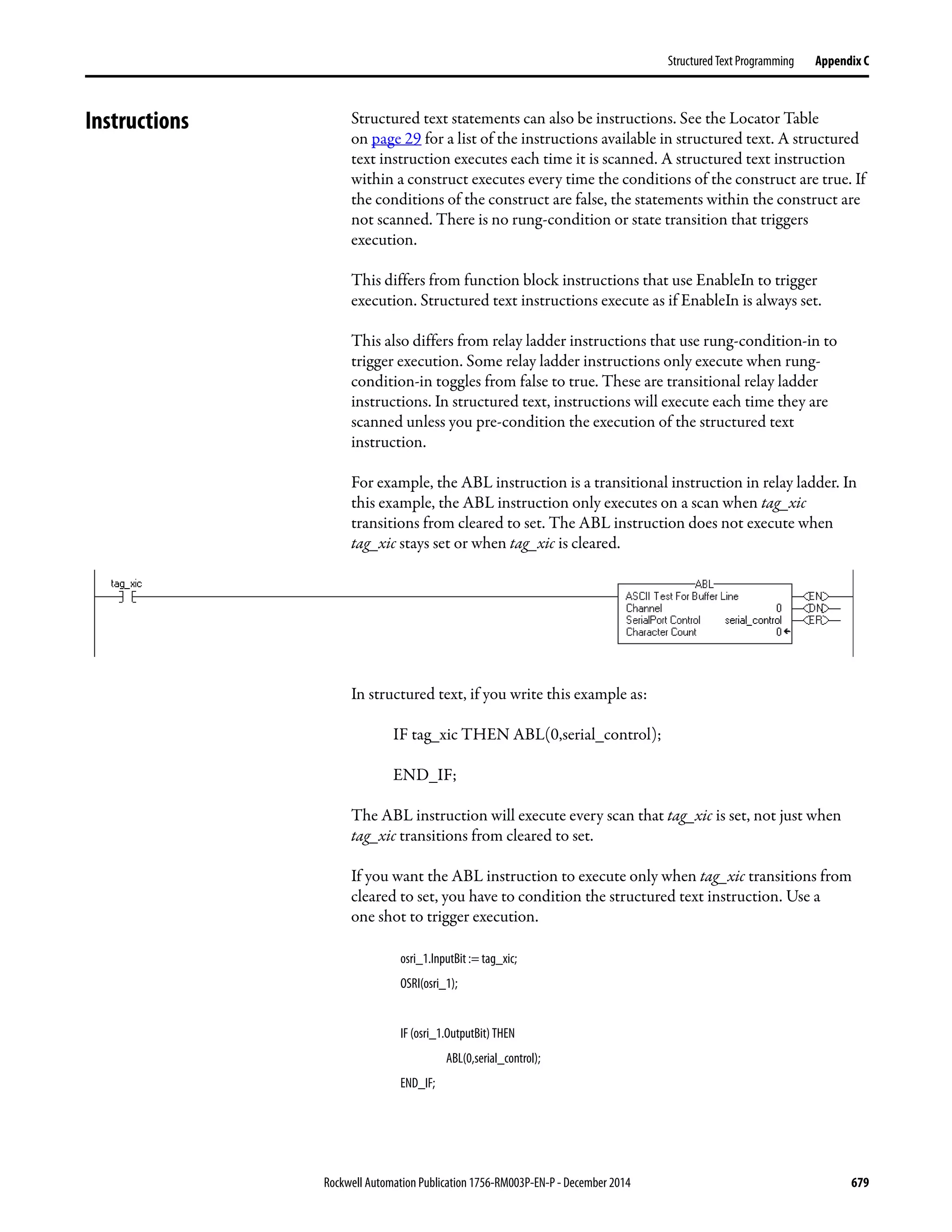 Rockwell Automation Publication 1756-RM003P-EN-P - December 2014 679
Structured Text Programming Appendix C
Instructions Structured text statements can also be instructions. See the Locator Table
on page 29 for a list of the instructions available in structured text. A structured
text instruction executes each time it is scanned. A structured text instruction
within a construct executes every time the conditions of the construct are true. If
the conditions of the construct are false, the statements within the construct are
not scanned. There is no rung-condition or state transition that triggers
execution.
This differs from function block instructions that use EnableIn to trigger
execution. Structured text instructions execute as if EnableIn is always set.
This also differs from relay ladder instructions that use rung-condition-in to
trigger execution. Some relay ladder instructions only execute when rung-
condition-in toggles from false to true. These are transitional relay ladder
instructions. In structured text, instructions will execute each time they are
scanned unless you pre-condition the execution of the structured text
instruction.
For example, the ABL instruction is a transitional instruction in relay ladder. In
this example, the ABL instruction only executes on a scan when tag_xic
transitions from cleared to set. The ABL instruction does not execute when
tag_xic stays set or when tag_xic is cleared.
In structured text, if you write this example as:
IF tag_xic THEN ABL(0,serial_control);
END_IF;
The ABL instruction will execute every scan that tag_xic is set, not just when
tag_xic transitions from cleared to set.
If you want the ABL instruction to execute only when tag_xic transitions from
cleared to set, you have to condition the structured text instruction. Use a
one shot to trigger execution.
osri_1.InputBit := tag_xic;
OSRI(osri_1);
IF (osri_1.OutputBit) THEN
ABL(0,serial_control);
END_IF;
 